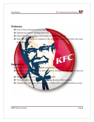 Final Project                                                  KFC (Kentucky Fried Chicken)




Weaknesses
        Lack of focus on Research & Development
        Imported raw material rise their prime cost
        Inflexibility of prices makes it unaffordable to middle class people.
        High rates on the prices as compared to the other brands selling same items may cause
        the customer’s shift.




Opportunities
        Increase consumption of fast food has increased the market size
        Consumer prefer “All under one roof” in order to increase their sales turnover they can
        increase or add the served items
        They can open more outlets to get maximum market.
        They can capture more customers by decreasing the price of their products
        Updating their restaurants, Balanced menu, customer focus and Increase delivery service




GIFT Business School                                                                          Page 1
 