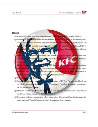 Final Project                                                  KFC (Kentucky Fried Chicken)




Threats
        Competition from other international outlets – like Pizza Hut, McDonalds, Subway.
        Entrance of New competitors into the market; as barriers to entry to the industry as a
        whole are low, more and more firms as well individuals are entering in this business. For
        past few years the industry is growing at the rate of 10% annually. For instance, Subway
        successfully entered the industry a few years ago and now Hardees has also followed
        suite.
        High political instability/uncertainty. The deaths of political figures or any other such
        incident are a threat in a way that angry public burns the outlets. Such incident happened
        in Karachi.
        Health Trend away from fried foods; KFC faces a lot of threat from its substitutes,
        especially with growing health concerns among its customers. Health and obesity issues
        associated with KFC food have diluted the trust people once had in them. It now faces an
        issue of catering to the changing needs of customer demands.
        Changing customer demands
        Some international events badly affected the market of KFC in Pakistan like IRAQ and
        AFGHAN war and we know KFC is American based. Therefore, it creates a great impact
        on the performance of KFC.
        Diseases like bird flu cause the decreases in sales because customers don’t buy chicken
        or chicken related products in fear of this disease.
        Increasing inflation rates directly affect menu prices. Government has also increased the
        sales tax from15% to 21% that has raised the prices of these products.




GIFT Business School                                                                          Page 3
 