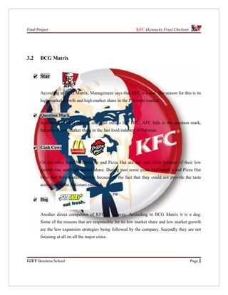 Final Project                                                 KFC (Kentucky Fried Chicken)




3.2     BCG Matrix


      ✔ Star


        According to BCG Matrix, Management says that KFC is a star. The reason for this is its
        high market growth and high market share in the Pakistani market.


      ✔ Question Mark
        According to BCG Matrix, all small outlets like HFC, AFC falls in the question mark,
        because of low market share in the fast food industry of Pakistan.


      ✔ Cash Cows


        On the other hand McDonald’s and Pizza Hut are the cash cows because of their low
        growth rate and high market share. During past some years McDonald’s and Pizza Hut
        have lost their market growth because of the fact that they could not provide the taste
        according to the Pakistani culture.


      ✔ Dog


        Another direct competitor of KFC is Subway. According to BCG Matrix it is a dog.
        Some of the reasons that are responsible for its low market share and low market growth
        are the less expansion strategies being followed by the company. Secondly they are not
        focusing at all on all the major cities.




GIFT Business School                                                                         Page 1
 