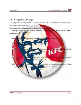 Final Project                                                 KFC (Kentucky Fried Chicken)




3.3     Competitive Advantage
The competitive advantage of KFC is its position as the as the dominant firm. It currently enjoys
50% market share in Pakistan.
Firm’s competitive advantage can be divided into two categories:
“Advantages based on the firm’s position” and “Advantages based on the firm’s
capabilities.”


        KFC has positional advantage from heterogeneity within the industry.


        Other positional advantage includes KFC’s brand name.


        KFC has a largest number of outlets in Pakistan and they also enjoy economies of scale
        that is why they are able to generate more profits.


        It also enjoys tacit nature of capability based knowledge because of its secret original
        recipe of fried chicken of seven herbs by Colonel.

        It enjoys some advantages in defending itself such as reputation, economies of scale,
        cumulative learning, and preferred access to suppliers and channels.




GIFT Business School                                                                         Page 1
 