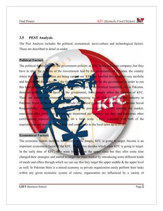 Final Project                                                KFC (Kentucky Fried Chicken)




3.5     PEST Analysis
The Pest Analysis includes the political, economical, socio-culture and technological factors.
These are described in detail as under.


Political Factors
The political factors include the government policies as KFC being a foreign company, but they
have to obey the policies of the Government laid by the government of Pakistan, the country
where the business activities are being carried out. KFC has handled this situation very tactfully
and has obeyed the policies of the Government as prescribe by the government in order to run
this kind of business. And the most important factor is the political instability. As in Pakistan,
there are political crises faced by the government, these greatly affect the business of KFC.
There are certain government regulations pertaining to the fast food franchise industry in
Pakistan. Some of the requirements include Halal food production and selling, Corporate Social
Responsibility, standardization checks, a test to prove quality before entering the market,
renovation after every 8 to 10 years as mentioned per contract, tax duty and numerous other
certifications, especially if operating on a large scale. . KFC complies with both of the
requirements and provides Halal food and contributes to the local sales up to 95%.


Economical Factors
The economic factors includes the income of the people, KFC is going to target. Income is an
important economical factor of the KFC. This factor decides which class KFC is going to target.
In the early time of KFC, they were focusing on the upper class but they after some time
changed their strategies and started to target the mass market by introducing some different kinds
of meals and offers through which we can say that they target the upper middle & the upper level
as well. In Pakistan there is a mixed economy so private organization easily perform their tasks
within any given economic system of course, organization are influenced by a variety of



GIFT Business School                                                                        Page 1
 