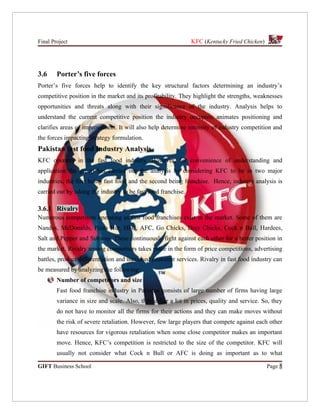 Final Project                                                   KFC (Kentucky Fried Chicken)




3.6     Porter’s five forces
Porter’s five forces help to identify the key structural factors determining an industry’s
competitive position in the market and its profitability. They highlight the strengths, weaknesses
opportunities and threats along with their significance of the industry. Analysis helps to
understand the current competitive position the industry occupies, animates positioning and
clarifies areas of improvement. It will also help determine intensity of industry competition and
the forces impacting strategy formulation.
Pakistan fast food Industry Analysis
KFC operates in the fast food industry. However, for convenience of understanding and
application the group has carried out the analysis by considering KFC to be in two major
industries, the first being fast food and the second being franchise. Hence, industry analysis is
carried out by taking the industry to be fast food franchise.

3.6.1 Rivalry
Numerous competitors operating as fast food franchises exist in the market. Some of them are
Nandos, McDonalds, Pizza Hut, HFC, AFC, Go Chicks, Dixy Chicks, Cock n Bull, Hardees,
Salt and Pepper and Subway. These continuously fight against each other for a better position in
the market. Rivalry among competitors takes place in the form of price competitions, advertising
battles, product differentiation and increased customer services. Rivalry in fast food industry can
be measured by analyzing the following:
        Number of competitors and size
        Fast food franchise industry in Pakistan consists of large number of firms having large
        variance in size and scale. Also, they differ a lot in prices, quality and service. So, they
        do not have to monitor all the firms for their actions and they can make moves without
        the risk of severe retaliation. However, few large players that compete against each other
        have resources for vigorous retaliation when some close competitor makes an important
        move. Hence, KFC’s competition is restricted to the size of the competitor. KFC will
        usually not consider what Cock n Bull or AFC is doing as important as to what

GIFT Business School                                                                           Page 5
 