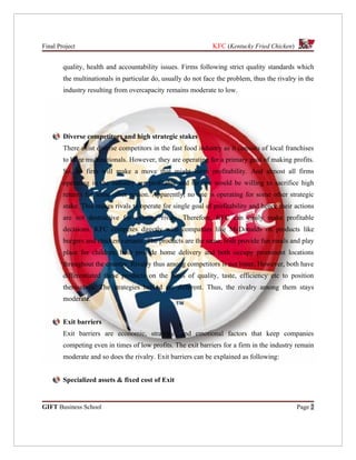 Final Project                                                  KFC (Kentucky Fried Chicken)


        quality, health and accountability issues. Firms following strict quality standards which
        the multinationals in particular do, usually do not face the problem, thus the rivalry in the
        industry resulting from overcapacity remains moderate to low.




        Diverse competitors and high strategic stakes
        There exist diverse competitors in the fast food industry as it consists of local franchises
        to huge multinationals. However, they are operating for a primary goal of making profits.
        So, no firm will make a move that might harm profitability. And almost all firms
        operating in the industry are profitable and no one would be willing to sacrifice high
        returns for some other reason. Apparently, no one is operating for some other strategic
        stake. This makes rivals to operate for single goal of profitability and hence their actions
        are not destructive for existing rivals. Therefore, KFC can easily make profitable
        decisions. KFC competes directly with companies like McDonalds on products like
        burgers and chicken variants. The products are the same, both provide fun meals and play
        place for children, both provide home delivery and both occupy prominent locations
        throughout the country. Rivalry thus among competitors is not bitter. However, both have
        differentiated these products on the basis of quality, taste, efficiency etc to position
        themselves. The strategies behind are different. Thus, the rivalry among them stays
        moderate.


        Exit barriers
        Exit barriers are economic, strategic, and emotional factors that keep companies
        competing even in times of low profits. The exit barriers for a firm in the industry remain
        moderate and so does the rivalry. Exit barriers can be explained as following:


        Specialized assets & fixed cost of Exit


GIFT Business School                                                                          Page 2
 