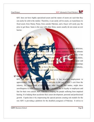 Final Project                                                   KFC (Kentucky Fried Chicken)


        KFC does not have highly specialized assets and the nature of assets are such that they
        can easily be sold in the market. Therefore, it can easily sell its assets, as it purchases its
        fixed assets from Hanny Penny from outside Pakistan, and a buyer will easily pay the
        price to get these. Same is the case with other firms; assets usually do not create an exit
        barrier.




        Strategic interrelationships
        It has high strategic importance as apart from fulfilling commitment of serving delicious,
        fresh and hygienic food and at the same time provides customer with the ultimate
        entertainment; KFC also plays in the economics development of Pakistan. Also, it has
        relationships with other companies like K&Ns and Cupola. For K&Ns, as K&Ns claims,
        KFC makes its products more acceptable to people because of KFC’s brand name and
        image. Cupola runs KFC’s franchises in Pakistan. Therefore, these strategic relationships
        might make it difficult for KFC to leave the industry. Firms in the franchise industry,
        hence, do face an exit barrier as per strategic inter relationships are concerned.


        Emotional Barriers
        KFC has high emotional barriers as presently it has provided employment to
        approximately 7000 individuals who will lose jobs in the case of KFC’s exit from the
        industry. So, management of KFC, or any other firm for that matter, might show
        unwillingness to make economically justified decisions due to loyalty to employees and
        fear for their own careers. KFC Pakistan is helping the people suffering from impaired
        hearing. It is helping them accelerate their career development, personal and professional
        growth. Cupola does it by empowering the special persons creating role models for the
        rest. KFC is providing a platform for the disabled youngsters of Pakistan. It strives to


GIFT Business School                                                                            Page 1
 