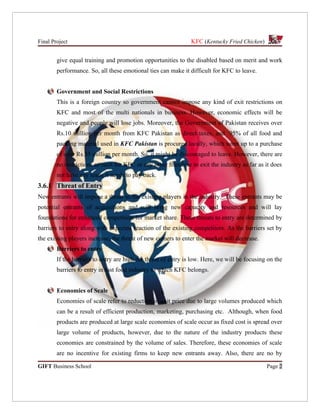 Final Project                                                   KFC (Kentucky Fried Chicken)


        give equal training and promotion opportunities to the disabled based on merit and work
        performance. So, all these emotional ties can make it difficult for KFC to leave.


        Government and Social Restrictions
        This is a foreign country so government cannot impose any kind of exit restrictions on
        KFC and most of the multi nationals in business. However, economic effects will be
        negative and people will lose jobs. Moreover, the Government of Pakistan receives over
        Rs.10 million per month from KFC Pakistan as direct taxes, and 95% of all food and
        packing material used in KFC Pakistan is procured locally, which sums up to a purchase
        of over Rs.35 million per month. So, it might be discouraged to leave. However, there are
        no restrictions as such for KFC or any other franchise to exit the industry as far as it does
        not have any loans it needs to pay back.
3.6.1 Threat of Entry
New entrants will impose a threat to the existing players in the industry. These entrants may be
potential entrants of acquisitions and will bring new capacity and resources and will lay
foundations for enhanced competition for market share. These threats to entry are determined by
barriers to entry along with expected reaction of the existing competitors. As the barriers set by
the existing players increase, the threat of new comers to enter the market will decrease.
        Barriers to entry
        If the barriers to entry are high the threat of entry is low. Here, we will be focusing on the
        barriers to entry in fast food industry to which KFC belongs.


        Economies of Scale
        Economies of scale refer to reduction in unit price due to large volumes produced which
        can be a result of efficient production, marketing, purchasing etc. Although, when food
        products are produced at large scale economies of scale occur as fixed cost is spread over
        large volume of products, however, due to the nature of the industry products these
        economies are constrained by the volume of sales. Therefore, these economies of scale
        are no incentive for existing firms to keep new entrants away. Also, there are no by

GIFT Business School                                                                           Page 2
 