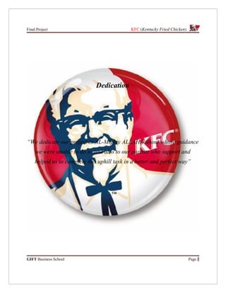 Final Project                                 KFC (Kentucky Fried Chicken)




                               Dedication




“We dedicate our project to AL-Mighty ALLAH without whose guidance
     we were unable to do so and also to our parents who support and
     helped us to complete this uphill task in a better and perfect way”




GIFT Business School                                                         Page 1
 