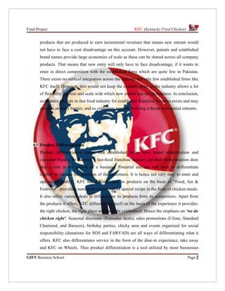 Final Project                                                  KFC (Kentucky Fried Chicken)


        products that are produced to earn incremental revenues that means new entrant would
        not have to face a cost disadvantage on this account. However, patents and established
        brand names provide large economies of scale as these can be shared across all company
        products. That means that new entry will only have to face disadvantage, if it wants to
        enter in direct competition with the established firms which are quite few in Pakistan.
        There exists no vertical integration across the industry but only few established firms like
        KFC itself. However, this would not keep the entrants away as the industry allows a lot
        of flexibility for size and scale with which new entries can set up business. In conclusion,
        economies of scale in fast food industry for established franchise business exists and may
        serve as an entry barrier, and so contribute towards building a threat to potential entrants.




        Product Differentiation
        Product differentiation means that established firms have brand identification and
        customer loyalty. In Pakistan’s fast-food franchise industry, product differentiation does
        play a role in the growth of a business. Potential entrants will have to differentiate
        slightly to capture the attention of the customers. It is hence not very easy to enter and
        operate profitably. KFC has differentiated its products on the basis of “Food, fun &
        Festivity”, providing numerous variants of its special recipe in the form of chicken meals.
        It also offers various deals to differentiate its products from its competitors. Apart from
        the products it offers, KFC differentiates itself on the basis of the experience it provides:
        the right chicken, the right place and the right celebration! Hence the emphasis on ‘we do
        chicken right’. Seasonal discounts (Ramadan deals), sales promotions (Ufone, Standard
        Chartered, and Bareeze), birthday parties, chicky area and events organized for social
        responsibility (donations for SOS and FARYAD) are all ways of differentiating what it
        offers. KFC also differentiates service in the form of the dine-in experience, take away
        and KFC on Wheels. Thus product differentiation is a tool utilized by most businesses

GIFT Business School                                                                           Page 2
 