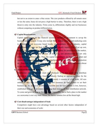 Final Project                                                   KFC (Kentucky Fried Chicken)


        but not to an extent to enter a blue ocean. The core products offered by all remain more
        or less the same; hence do not pose a high barrier to entry. Therefore, there is not a high
        threat to entry into the industry. Firms come in, differentiate slightly and run businesses
        without competing on product differentiation.


        Capital Requirements
        Capital requirements are the financial resources needed for investment to set-up the
        business and to compete. It may also include R&D, human resource and marketing costs
        to differentiate and overcome brand loyalty of competitors. In this industry, capital
        requirements for entry are high because franchises usually require a lot of set up cost,
        specially the royalty they have to pay on land. Furthermore, for penetration in the market,
        it might have to incur some amount on marketing and advertisement for not only
        awareness but differentiation. Thus, the capital requirements are huge: setup, plant and
        equipment, management and employees, suppliers, production, marketing and promotion
        etc. Therefore, the capital for entering the industry is a barrier to entry and poses a threat
        to new comers.
        Access to distribution channels
        Distribution channels include retail and wholesale firms that would help distribute
        products to end users. In the franchise industry finding an appropriate place for the
        restaurant, sometimes becomes an issue, but mostly it remains at a low scale. All new
        entrants if they have the required capital and resources do find a place to set their
        business up. So, access to distribution channels cost for new entrants is low, however,
        established firms go to an extent of building their strategy on their distribution network.
        To come and grow as large as them is surely impossible, but to find a place in the market
        as a newcomer is not very hard. Hence, the barrier remains low ad the threat high.


        Cost disadvantages independent of Scale
        Competitors might have cost advantage based on several other factors independent of
        their size and economies of scale:

GIFT Business School                                                                           Page 2
 