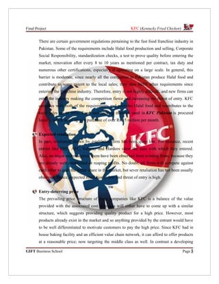 Final Project                                                  KFC (Kentucky Fried Chicken)


        There are certain government regulations pertaining to the fast food franchise industry in
        Pakistan. Some of the requirements include Halal food production and selling, Corporate
        Social Responsibility, standardization checks, a test to prove quality before entering the
        market, renovation after every 8 to 10 years as mentioned per contract, tax duty and
        numerous other certifications, especially if operating on a large scale. In general, this
        barrier is moderate, since nearly all the companies in Pakistan produce Halal food and
        contribute to some extent to the local sales; they also fulfill other requirements since
        entering the franchise industry. Therefore, entry is not highly difficult, and new firms can
        enter the industry making the competition fierce and increasing the threat of entry. KFC
        complies with both of the requirements and provides Halal food and contributes to the
        local sales up to 95%. Food and packing material used in KFC Pakistan is procured
        locally, which sums up to a purchase of over Rs.35 million per month.


        Expected retaliation
        In past, retaliation shown by established firm has been quite low. For instance, recent
        entries like HFC, AFC, Subway and Hardees show the ease with which they entered.
        Also, no major moves against them have been observed from existing firms, because they
        are already well established or reaping profits. No doubt, all firms will compete against
        each other to grab the better share in the market, but sever retaliation has not been usually
        observed. Hence, expected retaliation is low and threat of entry is high.


        Entry-deterring price
        The prevailing price structure of huge companies like KFC is a balance of the value
        provided with the associated cost. Entrants will either have to come up with a similar
        structure, which suggests providing quality product for a high price. However, most
        products already exist in the market and so anything provided by the entrant would have
        to be well differentiated to motivate customers to pay the high price. Since KFC had in
        house baking facility and an efficient value chain network, it can afford to offer products
        at a reasonable price; now targeting the middle class as well. In contrast a developing

GIFT Business School                                                                          Page 3
 