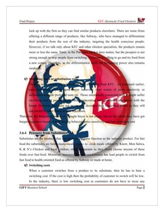 Final Project                                                 KFC (Kentucky Fried Chicken)


        lock up with the firm as they can find similar products elsewhere. There are some firms
        offering a different range of products, like Subway, who have managed to differentiate
        their products from the rest of the industry, targeting the health conscious people.
        However, if we talk only about KFC and other chicken specialists, the products remain
        more or less the same. Taste, in the Pakistani market does matter, but the prospect is not
        strong enough to stop people from switching. Everyone is willing to go and try food from
        a new comer. Therefore, as the differentiation itself, the bargaining power also remains
        moderate.


        Switching costs or substitution costs
        There is no monetary cost associated with switching from KFC. As discussed earlier,
        switching costs depend upon buyer behavior: their extent of price sensitivity or
        inclination towards preferred taste etc. Those emotionally connected with it might suffer
        switching cost of psychological nature concerning their emotional attachment with the
        brand. However, that does not necessarily decrease their bargaining power as they still
        can switch to other brand at their discretion.
Therefore, the bargaining power of a single buyer is not much, but on the whole they have got
bargaining power based on their buying behavior, price sensitivity and low switching cost


3.6.4 Pressure from Substitutes
Substitutes are the products that can perform the same function as the industry product. For fast
food the substitutes are home-made-meals, ready- to -cook meals offered by Knorr, Mon Salwa,
K & N’s Chicken and local vendors, other restaurants as they could choose anyone of these
foods over fast-food. Moreover, increased health consciousness has lead people to switch from
fast food to health oriented food as offered by Subway or made at home.
        Switching costs
        When a customer switches from a product to its substitute, then he has to bear a
        switching cost. If the cost is high then the probability of customer to switch will be low.
        In the industry, there is low switching cost as customers do not have to incur any
GIFT Business School                                                                         Page 2
 