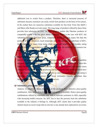 Final Project                                                  KFC (Kentucky Fried Chicken)


        additional cost to switch from a product. Therefore, there is increased pressure of
        substitutes because customers can easily switch from products on the basis of low prices.
        In the market there are numerous substitutes available for fast food. Firms like K&N’s
        and Menu offer Ready-to-Cook meals. The long range of products offered by these firms
        provides best substitutes for KFC. In price sensitive market like Pakistan, products of
        comparable quality with low price attract customers. Same is the case with KFC; the
        substitutes available have low price, comparable quality and long expiry life than the
        products of KFC. Moreover, local restaurants and cafés also deal as substitutes of KFC.
        Health and obesity issues keep rising which again push people towards healthy eating
        and fast food is not considered to be one. On the whole, the switching cost remains low
        and pressure from substitutes high.


        Buyer inclination to substitutes
        Buyers have greater inclination towards substitutes because they are considered healthier
        and more health conscious people would rather move to other substitutes. KFC faces this
        threat, because it can lose its loyal customers as health consciousness and obesity issues
        increase. It has made efforts by advertising and launching its trans-fat meals which have
        low fat content. Nevertheless, fast food remains as such and people refrain from eating it
        especially if advised by a doctor. The buyer inclination towards substitutes thus
        increases, increasing the pressure from substitutes too.


        Substitute’s price-quality trade-off
        Analysis of substitutes shows that most of the products have attractive price-quality
        combination. Also, range of products at different prices is available. Hence, price-quality
        combinations offered by substitutes may tend to motivate customers to shift, especially
        with increasing health concerns. So, KFC has to face the pressure from the substitutes
        available in the industry it belongs to. Although, KFC claims that it provides quality
        chicken based on secret recipe that no else has it, has already been replicated to an extent,


GIFT Business School                                                                          Page 2
 
