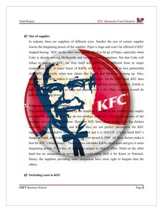 Final Project                                                KFC (Kentucky Fried Chicken)



        Size of supplier
        In industry there are suppliers of different sizes. Smaller the size of certain supplier
        lowers the bargaining power of the supplier. Pepsi is huge and won’t be affected if KFC
        stopped buying. KFC on the other hand cannot afford to let go of Pepsi, especially when
        Coke is already serving McDonalds and various other competitors. Not that Coke will
        refuse to supply to KFC, the firm itself will prefer to be different from its major
        competition. KFC is major buyer of K&Ns which would not want to lose partnership
        with KFC, especially when new chains like Zenith and Menu are coming up. Also,
        affiliation with KFC makes it more acceptable to people. On the other hand, KFC does
        not have an option to buy from a well known and certified chicken supplier. Zenith is
        new and Menu is also not as large and popular as K n Ns. Thus, suppliers overall do
        possess bargaining power.


        Uniqueness of service/Product
        The products and services offered by the suppliers are alike as the products they supply
        are naturally produced that they do not produce artificially. So, the uniqueness of the
        products and services is not there. However, KFC have choice to buy from big chicken
        suppliers like Zenith, Menu and Knorr, they are not perfect alternatives for KFC
        suppliers, because K&Ns have better standard and it is HACCP, it helps build KFC’s
        image as Halal, and it also got brand of the year award in 2009. All these factors make it
        best for KFC’s brand image. These factors can make K&Ns stand apart and give it some
        bargaining power. Pepsi too, of course, is unique in what it offers. Halal on the other
        hand has no uniqueness in service. KFC could easily shift it for Knorr or National.
        Hence, the suppliers providing some uniqueness have more right to bargain than the
        others.


        Switching costs to KFC


GIFT Business School                                                                        Page 3
 