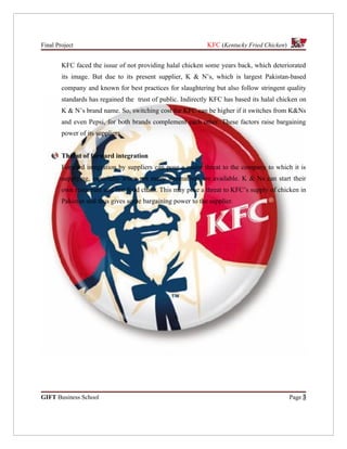 Final Project                                                KFC (Kentucky Fried Chicken)


        KFC faced the issue of not providing halal chicken some years back, which deteriorated
        its image. But due to its present supplier, K & N’s, which is largest Pakistan-based
        company and known for best practices for slaughtering but also follow stringent quality
        standards has regained the trust of public. Indirectly KFC has based its halal chicken on
        K & N’s brand name. So, switching cost for KFC can be higher if it switches from K&Ns
        and even Pepsi, for both brands complement each other. These factors raise bargaining
        power of its suppliers.


        Threat of forward integration
        Forward integration by suppliers can pose a major threat to the company to which it is
        supplying, especially when not many alternatives are available. K & Ns can start their
        own restaurant and fast food chain. This may pose a threat to KFC’s supply of chicken in
        Pakistan and thus gives some bargaining power to the supplier.




GIFT Business School                                                                        Page 3
 