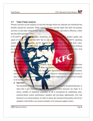 Final Project                                                   KFC (Kentucky Fried Chicken)




3.7      Value Chain Analysis
Primary activities are the sequence of activities through which raw materials are transferred into
benefits enjoyed by customers. While support activities provide inputs that allow the primary
activities to take place which in turn improve coordination across and achieve efficiency within
the firm (Hill and Jones, 1998).
C.H.A.M.P.S. stands for cleanliness, hospitality, accuracy, maintenance, product quality and
speed of service. It is found that KFC has its core competence in its C.H.A.M.P.S. operating
system to ensure food quality, service standard to earn customers smile with more value,
improved service and better facilities. In addition, by using Colonel Harland Sanders to build up
its distinctive brand image makes KFC be one of the well-recognized brands in fast food
industry.


         Primary activities
      ✔ Inbound Logistics
      In Pakistan to ensure the quality of products, most of ingredients of KFC are imported from
      other countries instead of Pakistan. When the chickens have been seasoned, they would be
      transported to the branches in a daily basis. Fresh ingredients are provided to the branches
      and hence it would ensure the quality of the food. However, outsourcing of logistic service, it
      may increase the transportation cost and in turn would be added into the cost of food. It leads
      to an increase of the food cost.
      ✔ Operation
         The foundation of KFC relationship with franchisees is built up by the partnership pact. It
         states that it gets franchisee inputs and involvement before decisions are made. It is
         always mindful of franchisee economics in all it recommend by establishing clear,
         customer-based system performance standard and providing opportunities first and
         foremost to its current partners. In order to ensure the consistent food quality and service
         standard, it also builds a one system mentality at its restaurant support centers.


GIFT Business School                                                                           Page 1
 