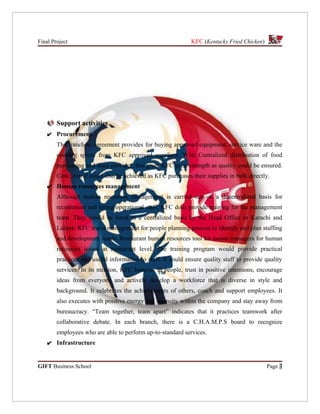 Final Project                                                 KFC (Kentucky Fried Chicken)




        Support activities
    ✔ Procurement
        The franchise agreement provides for buying approved equipment, service ware and the
        cooking spices from KFC approved suppliers. With Centralized distribution of food
        purchasing and ware provider, this gives KFC great strength as quality could be ensured.
        Cost control could also be achieved as KFC purchases their supplies in bulk directly.
    ✔ Human resources management
        Although human resources management is carried out on a decentralized basis for
        recruitment and hiring operational staff, KFC does provide training for the management
        team. They would be hired in a centralized basis by the Head Office in Karachi and
        Lahore. KFC trains management for people planning process to identify and plan staffing
        and development needs. Restaurant human resources tool kit assists managers for human
        resources issues at restaurant level. The training program would provide practical
        practices and useful information to staff. It could ensure quality staff to provide quality
        services. In its mission, KFC believes in people, trust in positive intentions, encourage
        ideas from everyone and actively develop a workforce that is diverse in style and
        background. It celebrates the achievements of others, coach and support employees. It
        also executes with positive energy and intensity within the company and stay away from
        bureaucracy. “Team together, team apart” indicates that it practices teamwork after
        collaborative debate. In each branch, there is a C.H.A.M.P.S board to recognize
        employees who are able to perform up-to-standard services.
    ✔ Infrastructure


GIFT Business School                                                                         Page 3
 