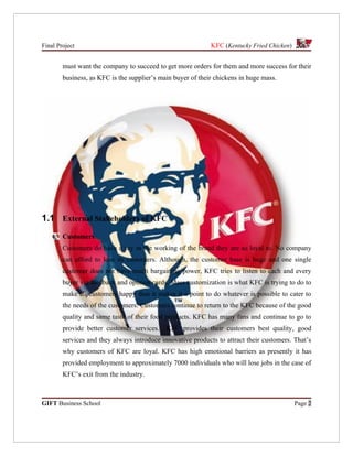 Final Project                                                KFC (Kentucky Fried Chicken)


        must want the company to succeed to get more orders for them and more success for their
        business, as KFC is the supplier’s main buyer of their chickens in huge mass.




1.1 External Stakeholders of KFC
        Customers
        Customers do have a say in the working of the brand they are so loyal to. No company
        can afford to lose its customers. Although, the customer base is huge and one single
        customer does not have much bargaining power, KFC tries to listen to each and every
        buyer via feedback and opinion cards. Mass customization is what KFC is trying to do to
        make all customers happy thus it makes it a point to do whatever is possible to cater to
        the needs of the customers. Customers continue to return to the KFC because of the good
        quality and same taste of their food products. KFC has many fans and continue to go to
        provide better customer services.    KFC provides their customers best quality, good
        services and they always introduce innovative products to attract their customers. That’s
        why customers of KFC are loyal. KFC has high emotional barriers as presently it has
        provided employment to approximately 7000 individuals who will lose jobs in the case of
        KFC’s exit from the industry.



GIFT Business School                                                                        Page 2
 