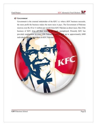 Final Project                                                KFC (Kentucky Fried Chicken)


        Government
        Government is the external stakeholder of the KFC i.e. when a KFC business succeeds;
        the more profit the business makes the more taxes it pays. The Government of Pakistan
        receives over Rs.10 to 11 million per month from KFC Pakistan as direct taxes. But if the
        business of KFC drop off then workers are made unemployed. Presently KFC has
        provided employment to over 1200 Pakistanis, which adds up to approximately 6000
        individuals directly dependent on KFC Pakistan.




GIFT Business School                                                                        Page 1
 