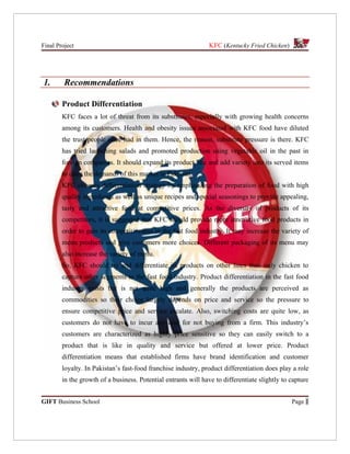 Final Project                                                   KFC (Kentucky Fried Chicken)




1.       Recommendations

        Product Differentiation
        KFC faces a lot of threat from its substitutes, especially with growing health concerns
        among its customers. Health and obesity issues associated with KFC food have diluted
        the trust people once had in them. Hence, the reason, substitute pressure is there. KFC
        has tried launching salads and promoted production using vegetable oil in the past in
        foreign companies. It should expand its product line and add variety into its served items
        to cater the demands of this market in Pakistan.
        KFC chooses differentiation strategy by emphasizing the preparation of food with high
        quality ingredients as well as unique recipes and special seasonings to provide appealing,
        tasty and attractive food at competitive prices. As the diversity of products of its
        competitors, it is suggested that KFC should provide more innovative food products in
        order to gain its competitiveness in the fast food industry. It may increase the variety of
        menu products and give customers more choices. Different packaging of its menu may
        also increase the variety of menu.
        So, KFC should try and differentiate its products on other lines than only chicken to
        capture other segments in the fast food industry. Product differentiation in the fast food
        industry exists but is not quite high and generally the products are perceived as
        commodities so their choice largely depends on price and service so the pressure to
        ensure competitive price and service escalate. Also, switching costs are quite low, as
        customers do not have to incur any cost for not buying from a firm. This industry’s
        customers are characterized as highly price sensitive so they can easily switch to a
        product that is like in quality and service but offered at lower price. Product
        differentiation means that established firms have brand identification and customer
        loyalty. In Pakistan’s fast-food franchise industry, product differentiation does play a role
        in the growth of a business. Potential entrants will have to differentiate slightly to capture


GIFT Business School                                                                           Page 1
 