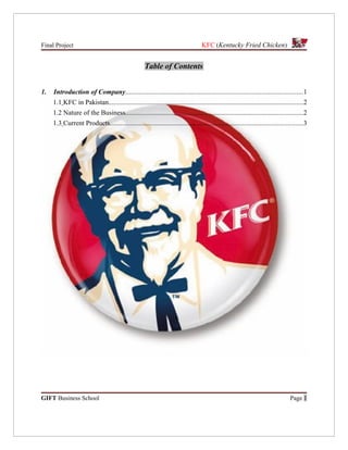 Final Project                                                                      KFC (Kentucky Fried Chicken)


                                                     Table of Contents


1.   Introduction of Company........................................................................................................1
     1.1 KFC in Pakistan..................................................................................................................2
     1.2 Nature of the Business........................................................................................................2
     1.3 Current Products.................................................................................................................3




GIFT Business School                                                                                                              Page 1
 