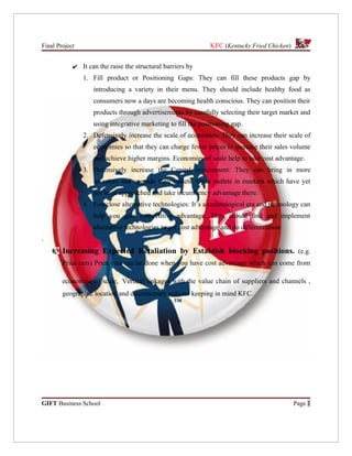 Final Project                                                 KFC (Kentucky Fried Chicken)


            ✔ It can the raise the structural barriers by
                1. Fill product or Positioning Gaps: They can fill these products gap by
                   introducing a variety in their menu. They should include healthy food as
                   consumers now a days are becoming health conscious. They can position their
                   products through advertisements by carefully selecting their target market and
                   using integrative marketing to fill the positioning gap.
                2. Defensively increase the scale of economies: They can increase their scale of
                   economies so that they can charge fewer prices to increase their sales volume
                   and achieve higher margins. Economies of scale help to take cost advantage.
                3. Defensively increase the Capital requirement: They can bring in more
                   investors and upgrade their outlets. Open outlets in markets which have yet
                   not been approached and take incumbency advantage there.
                4. Foreclose alternative technologies: It’s a technological era and technology can
                   help you gain competitive advantage. They should find and implement
                   alternative technologies to get cost advantage and do differentiation
.
        Increasing Expected Retaliation by Establish blocking positions. (e.g.
        Price cuts) Price cuts can be done when you have cost advantage which can come from

        economies of scale, Vertical linkages with the value chain of suppliers and channels ,
        geographic location and discretionary policies keeping in mind KFC.




GIFT Business School                                                                         Page 1
 