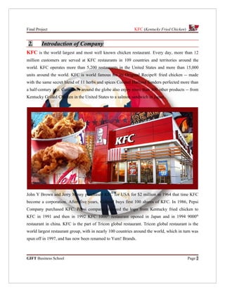 Final Project                                               KFC (Kentucky Fried Chicken)


 2.      Introduction of Company
KFC is the world largest and most well known chicken restaurant. Every day, more than 12
million customers are served at KFC restaurants in 109 countries and territories around the
world. KFC operates more than 5,200 restaurants in the United States and more than 15,000
units around the world. KFC is world famous for its Original Recipe® fried chicken -- made
with the same secret blend of 11 herbs and spices Colonel Harland Sanders perfected more than
a half-century ago. Customers around the globe also enjoy more than 300 other products -- from
Kentucky Grilled Chicken in the United States to a salmon sandwich in Japan.




John Y Brown and Jerry Messy purchased KFC for USA for $2 million in 1964 that time KFC
become a corporation. After five years, Colonel buys first 100 shares of KFC. In 1986, Pepsi
Company purchased KFC. Pepsi company changed the logo from Kentucky fried chicken to
KFC in 1991 and then in 1992 KFC 1000th restaurant opened in Japan and in 1994 9000th
restaurant in china. KFC is the part of Tricon global restaurant. Tricon global restaurant is the
world largest restaurant group, with in nearly 100 countries around the world, which in turn was
spun off in 1997, and has now been renamed to Yum! Brands.



GIFT Business School                                                                       Page 2
 