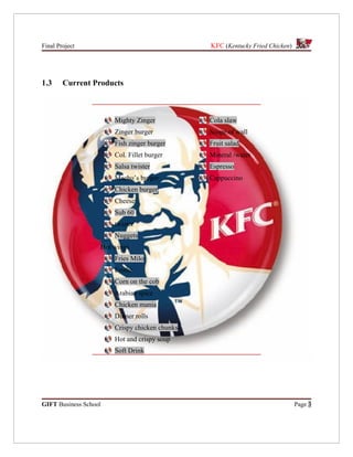Final Project                                  KFC (Kentucky Fried Chicken)




1.3     Current Products



                       Mighty Zinger           Cola slaw
                       Zinger burger           Scope of wall
                       Fish zinger burger      Fruit salad
                       Col. Fillet burger      Mineral /water
                       Salsa twister           Espresso
                       Macho’s burger          Cappuccino
                       Chicken burger
                       Cheese
                       Sub 60
                       twister
                       Nuggets
                   Hot wings
                       Fries Milo
                       Frothe
                       Corn on the cob
                       Arabian spice
                       Chicken mania
                       Dinner rolls
                       Crispy chicken chunks
                       Hot and crispy soup
                       Soft Drink




GIFT Business School                                                          Page 3
 