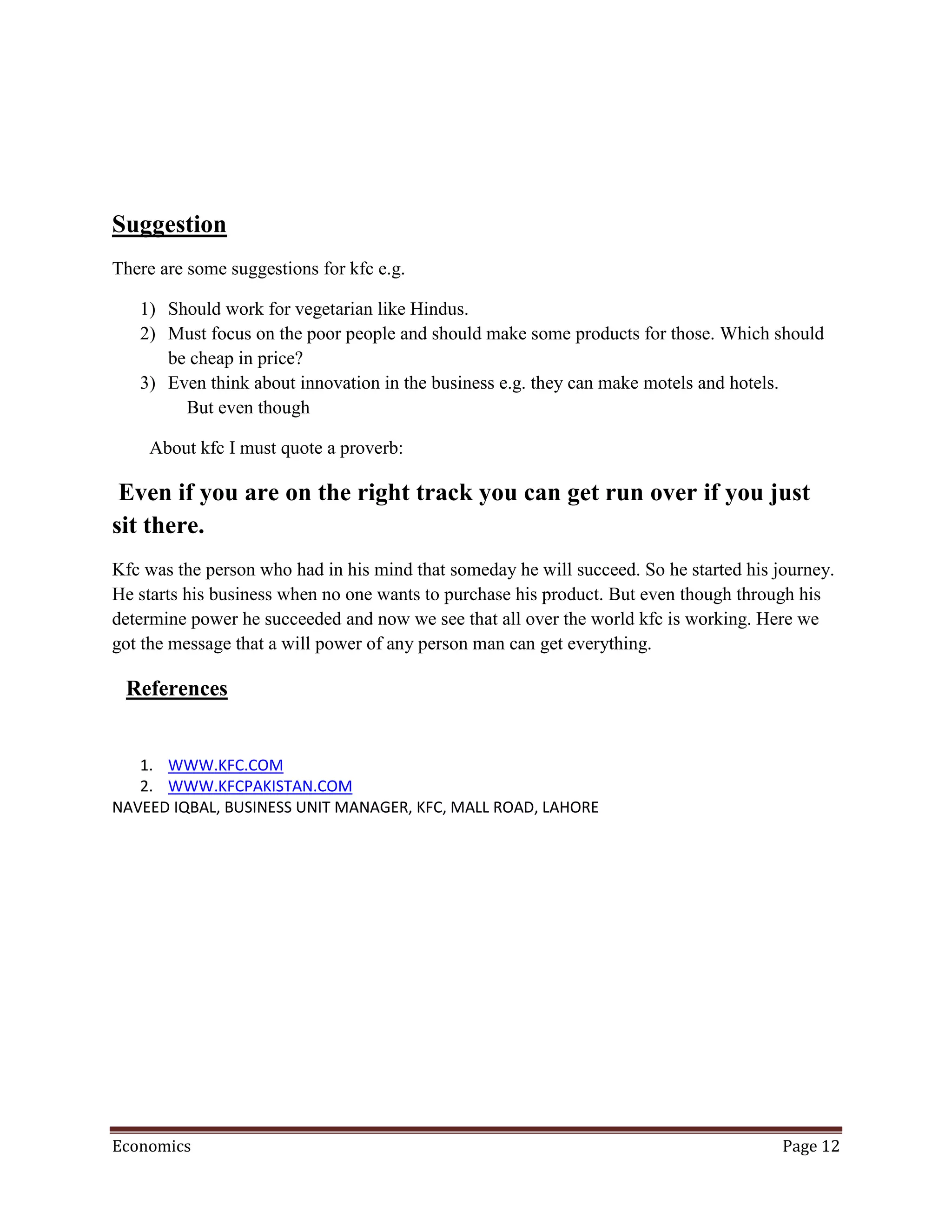 Suggestion
There are some suggestions for kfc e.g.

   1) Should work for vegetarian like Hindus.
   2) Must focus on the poor people and should make some products for those. Which should
      be cheap in price?
   3) Even think about innovation in the business e.g. they can make motels and hotels.
        But even though

    About kfc I must quote a proverb:

 Even if you are on the right track you can get run over if you just
sit there.
Kfc was the person who had in his mind that someday he will succeed. So he started his journey.
He starts his business when no one wants to purchase his product. But even though through his
determine power he succeeded and now we see that all over the world kfc is working. Here we
got the message that a will power of any person man can get everything.

 References


   1. WWW.KFC.COM
   2. WWW.KFCPAKISTAN.COM
NAVEED IQBAL, BUSINESS UNIT MANAGER, KFC, MALL ROAD, LAHORE




Economics                                                                               Page 12
 