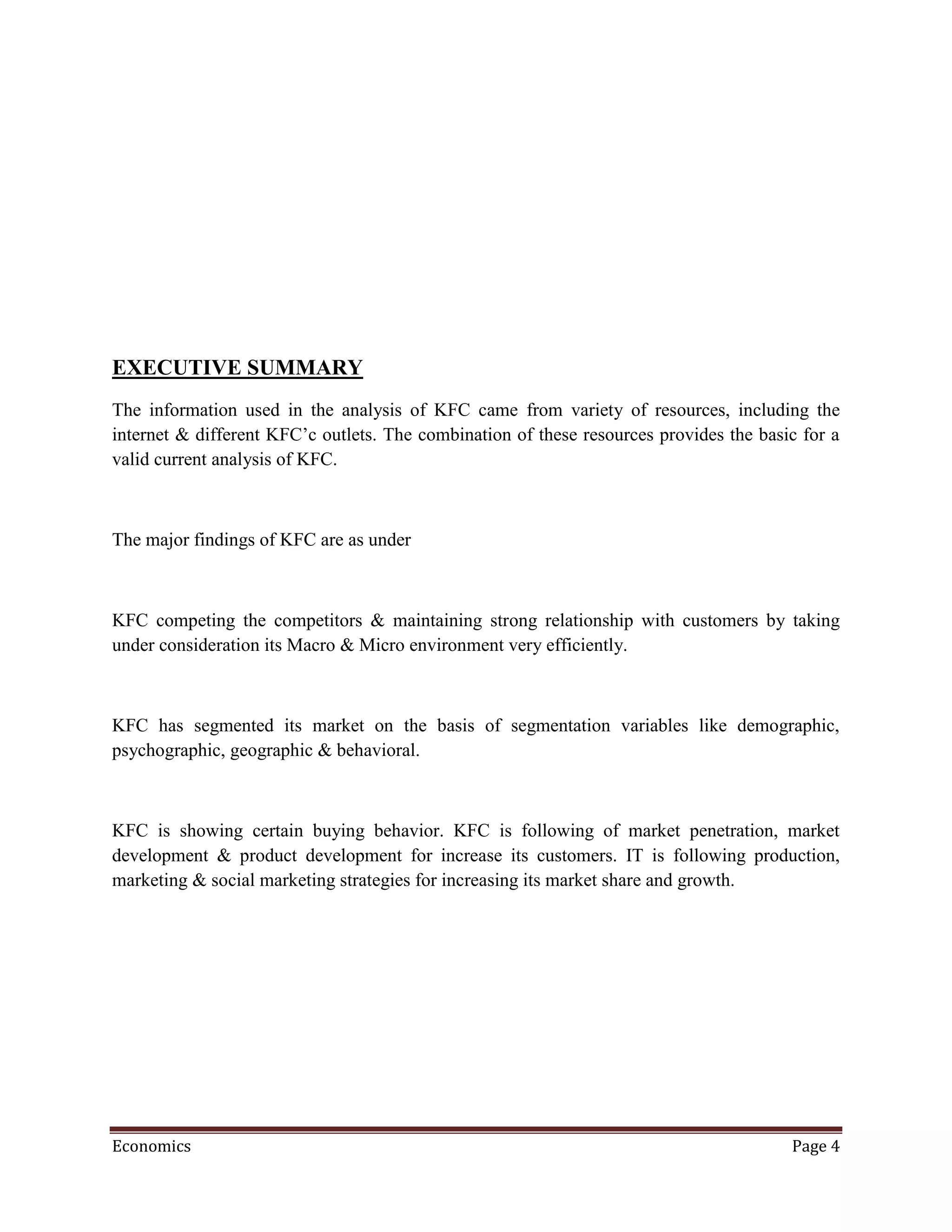 EXECUTIVE SUMMARY
The information used in the analysis of KFC came from variety of resources, including the
internet & different KFC’c outlets. The combination of these resources provides the basic for a
valid current analysis of KFC.



The major findings of KFC are as under



KFC competing the competitors & maintaining strong relationship with customers by taking
under consideration its Macro & Micro environment very efficiently.



KFC has segmented its market on the basis of segmentation variables like demographic,
psychographic, geographic & behavioral.



KFC is showing certain buying behavior. KFC is following of market penetration, market
development & product development for increase its customers. IT is following production,
marketing & social marketing strategies for increasing its market share and growth.




Economics                                                                               Page 4
 