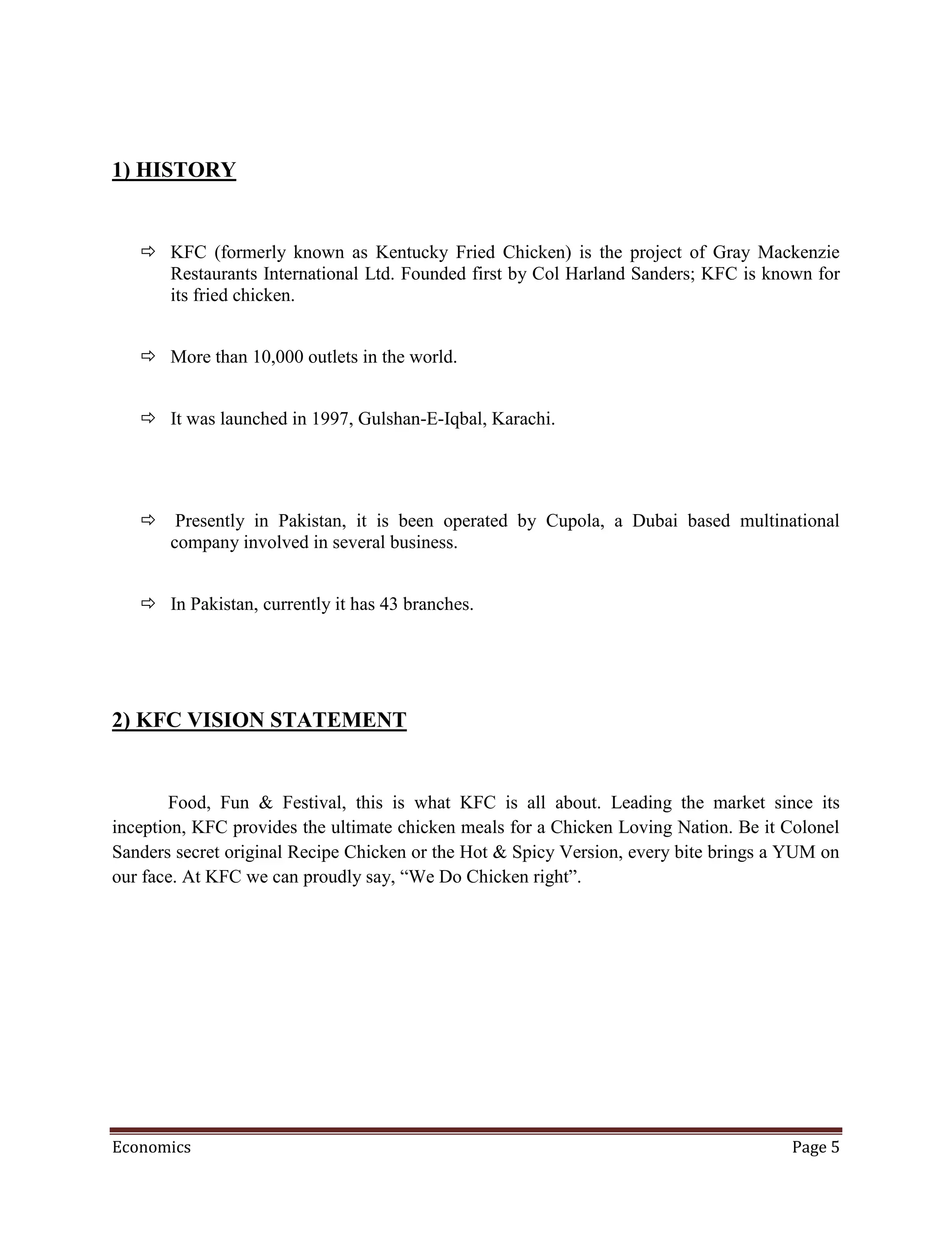1) HISTORY


    KFC (formerly known as Kentucky Fried Chicken) is the project of Gray Mackenzie
     Restaurants International Ltd. Founded first by Col Harland Sanders; KFC is known for
     its fried chicken.


    More than 10,000 outlets in the world.


    It was launched in 1997, Gulshan-E-Iqbal, Karachi.




    Presently in Pakistan, it is been operated by Cupola, a Dubai based multinational
     company involved in several business.


    In Pakistan, currently it has 43 branches.




2) KFC VISION STATEMENT


        Food, Fun & Festival, this is what KFC is all about. Leading the market since its
inception, KFC provides the ultimate chicken meals for a Chicken Loving Nation. Be it Colonel
Sanders secret original Recipe Chicken or the Hot & Spicy Version, every bite brings a YUM on
our face. At KFC we can proudly say, “We Do Chicken right”.




Economics                                                                             Page 5
 