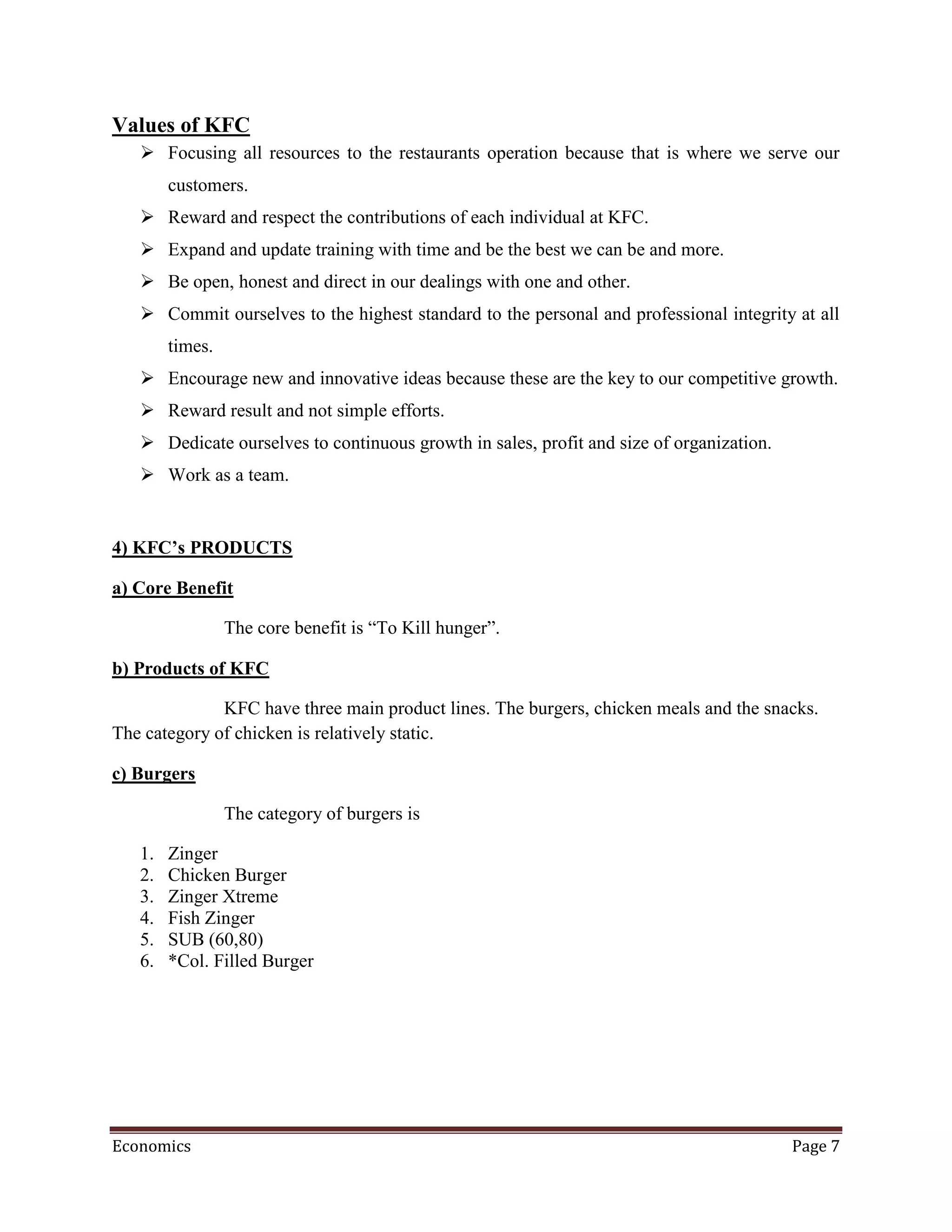 Values of KFC
    Focusing all resources to the restaurants operation because that is where we serve our
        customers.
    Reward and respect the contributions of each individual at KFC.
    Expand and update training with time and be the best we can be and more.
    Be open, honest and direct in our dealings with one and other.
    Commit ourselves to the highest standard to the personal and professional integrity at all
        times.
    Encourage new and innovative ideas because these are the key to our competitive growth.
    Reward result and not simple efforts.
    Dedicate ourselves to continuous growth in sales, profit and size of organization.
    Work as a team.


4) KFC’s PRODUCTS

a) Core Benefit

                 The core benefit is “To Kill hunger”.

b) Products of KFC

              KFC have three main product lines. The burgers, chicken meals and the snacks.
The category of chicken is relatively static.

c) Burgers

                 The category of burgers is

   1.   Zinger
   2.   Chicken Burger
   3.   Zinger Xtreme
   4.   Fish Zinger
   5.   SUB (60,80)
   6.   *Col. Filled Burger




Economics                                                                                 Page 7
 