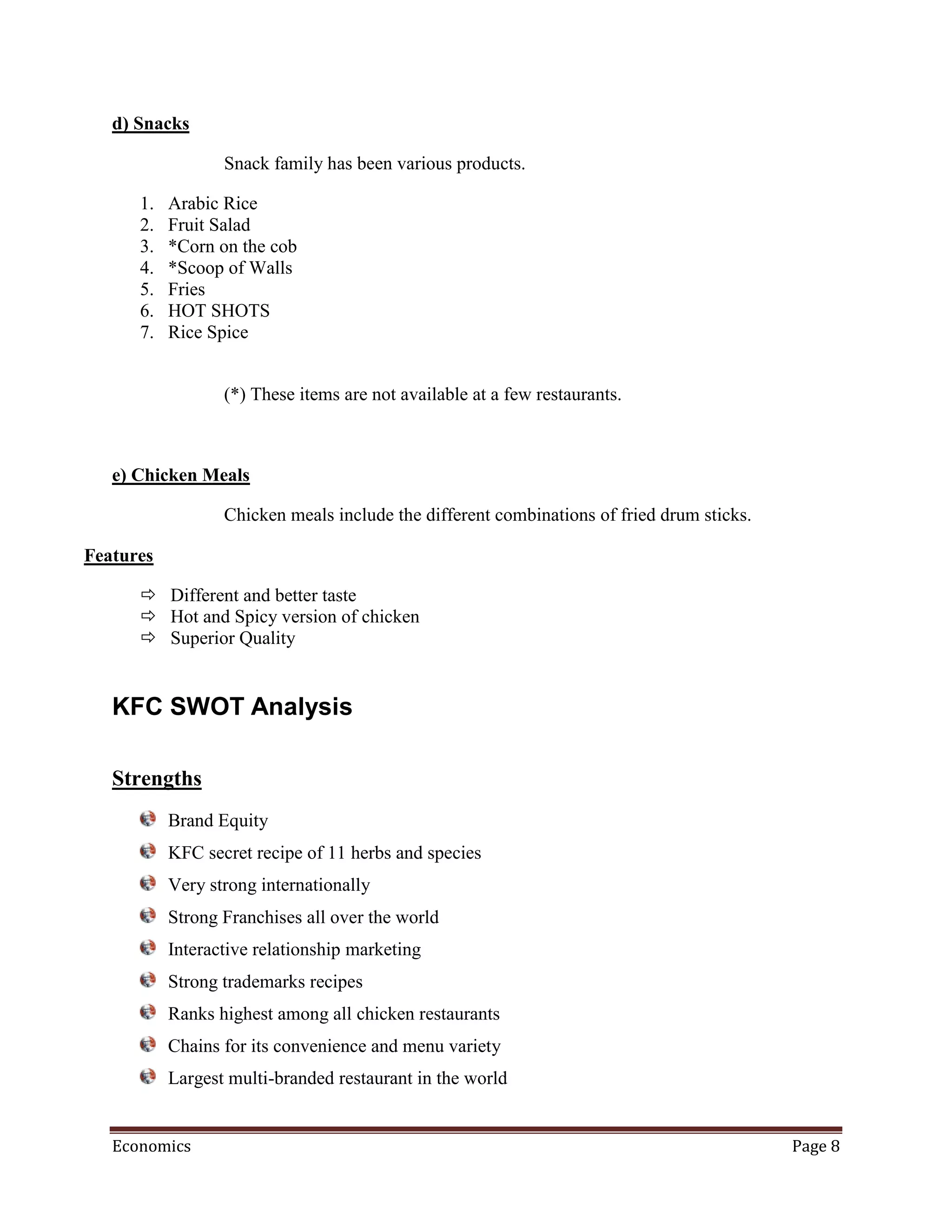 d) Snacks

                  Snack family has been various products.

      1.   Arabic Rice
      2.   Fruit Salad
      3.   *Corn on the cob
      4.   *Scoop of Walls
      5.   Fries
      6.   HOT SHOTS
      7.   Rice Spice


                  (*) These items are not available at a few restaurants.



   e) Chicken Meals

                  Chicken meals include the different combinations of fried drum sticks.

Features

       Different and better taste
       Hot and Spicy version of chicken
       Superior Quality


   KFC SWOT Analysis

   Strengths
           Brand Equity
           KFC secret recipe of 11 herbs and species
           Very strong internationally
           Strong Franchises all over the world
           Interactive relationship marketing
           Strong trademarks recipes
           Ranks highest among all chicken restaurants
           Chains for its convenience and menu variety
           Largest multi-branded restaurant in the world


   Economics                                                                               Page 8
 