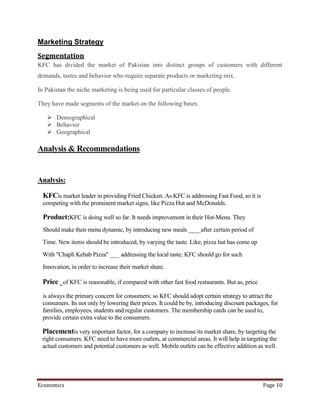 Marketing Strategy
Segmentation
KFC has divided the market of Pakistan into distinct groups of customers with different
demands, tastes and behavior who require separate products or marketing mix.

In Pakistan the niche marketing is being used for particular classes of people.

They have made segments of the market on the following bases.

    Demographical
    Behavior
    Geographical

Analysis & Recommendations


Analysis:

  KFCis market leader in providing Fried Chicken. As KFC is addressing Fast Food, so it is
  competing with the prominent market signs, like Pizza Hut and McDonalds.

  Product:KFC is doing well so far. It needs improvement in their Hot-Menu. They
  Should make their menu dynamic, by introducing new meals ____after certain period of
  Time. New items should be introduced, by varying the taste. Like, pizza hut has come up
 With "Chapli Kebab Pizza" ___ addressing the local taste; KFC should go for such
  Innovation, in order to increase their market share.

  Price _ of KFC is reasonable, if compared with other fast food restaurants. But as, price
  is always the primary concern for consumers; so KFC should adopt certain strategy to attract the
  consumers. Its not only by lowering their prices. It could be by, introducing discount packages, for
  families, employees, students and regular customers. The membership cards can be used to,
  provide certain extra value to the consumers.

 Placementis very important factor, for a company to increase its market share, by targeting the
 right consumers. KFC need to have more outlets, at commercial areas. It will help in targeting the
 actual customers and potential customers as well. Mobile outlets can be effective addition as well.




Economics                                                                                      Page 10
 