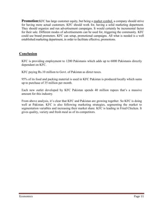 Promotion:KFC has large customer equity, but being a market symbol, a company should strive
 for having more actual customers. KFC should work for, having a solid marketing department.
 They should organize and run advertisement campaigns. It would certainly be incremental factor
 for their sale. Different modes of advertisements can be used for, triggering the community. KFC
 could use brand promoters. KFC can setup, promotional campaigns. All what is needed is a well
 established marketing department, in order to facilitate effective, promotions.



Conclusion
 KFC is providing employment to 1200 Pakistanis which adds up to 6000 Pakistanis directly
 dependant on KFC.

 KFC paying Rs.10 million to Govt. of Pakistan as direct taxes.

 95% of its food and packing material is used in KFC Pakistan is produced locally which sums
 up to purchase of 35 million per month.

 Each new outlet developed by KFC Pakistan spends 40 million rupees that’s a massive
 amount for this industry.

 From above analysis, it’s clear that KFC and Pakistan are growing together. So KFC is doing
 well at Pakistan. KFC is also following marketing strategies, segmenting the market to
 segmentation variables and increasing their market share. KFC is leading in Fried Chicken. It
 gives quality, variety and fresh meal as of its competitors.




Economics                                                                                Page 11
 