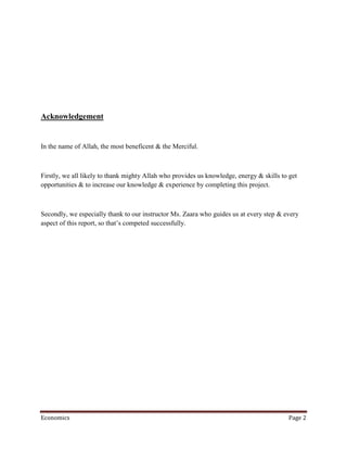 Acknowledgement


In the name of Allah, the most beneficent & the Merciful.



Firstly, we all likely to thank mighty Allah who provides us knowledge, energy & skills to get
opportunities & to increase our knowledge & experience by completing this project.



Secondly, we especially thank to our instructor Ms. Zaara who guides us at every step & every
aspect of this report, so that’s competed successfully.




Economics                                                                                 Page 2
 