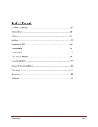 Table Of Content;
Executive Summary ………………………………………………………….. 04

Historyof KFC ……………………………………………………………… 05

Vision ………………………………………………………………………...05

Mission……………………………………………………………………….. 06

Objective of KFC …………………………………………………………….06

Values ofKFC. …….……………………………………………………….. .06

KFCs Product………………………………………………………………… 07

KFC SWOT Analysis ………………………………………………………..08

Marketing Strategy ………………………………………………………….. 09

Analysis& Recommendations …………………………………………………… 10

Conclusion ………………………………………………………………….. .11

Suggestion …………………………………………………………………….11

Reference …………………………………………………………………….. 11




Economics                                           Page 3
 