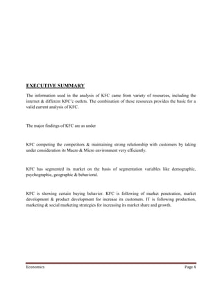 EXECUTIVE SUMMARY
The information used in the analysis of KFC came from variety of resources, including the
internet & different KFC’c outlets. The combination of these resources provides the basic for a
valid current analysis of KFC.



The major findings of KFC are as under



KFC competing the competitors & maintaining strong relationship with customers by taking
under consideration its Macro & Micro environment very efficiently.



KFC has segmented its market on the basis of segmentation variables like demographic,
psychographic, geographic & behavioral.



KFC is showing certain buying behavior. KFC is following of market penetration, market
development & product development for increase its customers. IT is following production,
marketing & social marketing strategies for increasing its market share and growth.




Economics                                                                               Page 4
 