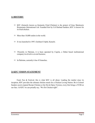 1) HISTORY


    KFC (formerly known as Kentucky Fried Chicken) is the project of Gray Mackenzie
     Restaurants International Ltd. Founded first by Col Harland Sanders; KFC is known for
     its fried chicken.


    More than 10,000 outlets in the world.


    It was launched in 1997, Gulshan-E-Iqbal, Karachi.




    Presently in Pakistan, it is been operated by Cupola, a Dubai based multinational
     company involved in several business.


    In Pakistan, currently it has 43 branches.




2) KFC VISION STATEMENT


        Food, Fun & Festival, this is what KFC is all about. Leading the market since its
inception, KFC provides the ultimate chicken meals for a Chicken Loving Nation. Be it Colonel
Sanders secret original Recipe Chicken or the Hot & Spicy Version, every bite brings a YUM on
our face. At KFC we can proudly say, “We Do Chicken right”.




Economics                                                                             Page 5
 
