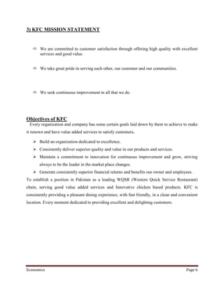 3) KFC MISSION STATEMENT


    We are committed to customer satisfaction through offering high quality with excellent
     services and good value.


    We take great pride in serving each other, our customer and our communities.




    We seek continuous improvement in all that we do.




Objectives of KFC
 Every organization and company has some certain goals laid down by them to achieve to make
it renown and have value added services to satisfy customers.

    Build an organization dedicated to excellence.
    Consistently deliver superior quality and value in our products and services.
    Maintain a commitment to innovation for continuous improvement and grow, striving
       always to be the leader in the market place changes.
    Generate consistently superior financial returns and benefits our owner and employees.
To establish a position in Pakistan as a leading WQSR (Western Quick Service Restaurant)
chain, serving good value added services and Innovative chicken based products. KFC is
consistently providing a pleasant dining experience, with fast friendly, in a clean and convenient
location. Every moment dedicated to providing excellent and delighting customers.




Economics                                                                                  Page 6
 