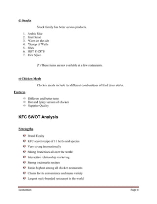 d) Snacks

                  Snack family has been various products.

      1.   Arabic Rice
      2.   Fruit Salad
      3.   *Corn on the cob
      4.   *Scoop of Walls
      5.   Fries
      6.   HOT SHOTS
      7.   Rice Spice


                  (*) These items are not available at a few restaurants.



   e) Chicken Meals

                  Chicken meals include the different combinations of fried drum sticks.

Features

       Different and better taste
       Hot and Spicy version of chicken
       Superior Quality


   KFC SWOT Analysis

   Strengths
           Brand Equity
           KFC secret recipe of 11 herbs and species
           Very strong internationally
           Strong Franchises all over the world
           Interactive relationship marketing
           Strong trademarks recipes
           Ranks highest among all chicken restaurants
           Chains for its convenience and menu variety
           Largest multi-branded restaurant in the world


   Economics                                                                               Page 8
 