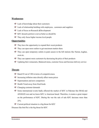 Weaknesses

       Lack of knowledge about their customers
       Lack of relationship building with employees, customers and suppliers
       Lack of focus on Research &Development
       KFC desserts portion is not as better as should be
       They only focus higher income level people
Opportunities
       They have the opportunity to expand their sweet products
       They can open more outlets to get maximum market share
       They can open temporary outlets in peak season in the hill stations like Narran, kaghan,
       swat etc.
       They can capture more customers by decreasing the price of their products
       Updating their restaurants, Balanced menu, customer focus and Increase delivery service



Threats
       Rated 83 out of 100 in terms of competitiveness
       Increasing inflation rates directly affect menu prices
       Supermarkets and new competitors
       Health Trend away from fried foods
       Changing customer demands
       Some international events badly affected the market of KFC in Pakistan like IRAQ and
       AFGHAN war and we know KFC is American based. Therefore, it creates a great impact
       on the performance of KFC. During the war the sale of sale KFC decrease more than
       25%
       Current political situation is a big threat for KFC
Diseases like bird flu is the big threat for KFC




Economics                                                                               Page 9
 