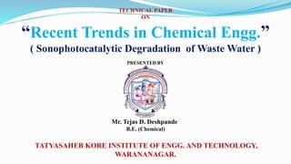 TECHNICAL PAPER
ON
“Recent Trends in Chemical Engg.”
( Sonophotocatalytic Degradation of Waste Water )
PRESENTED BY
Mr. Tejas D. Deshpande
B.E. (Chemical)
TATYASAHEB KORE INSTITUTE OF ENGG. AND TECHNOLOGY,
WARANANAGAR.
 
