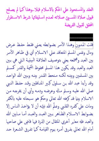 ‫اﻟﻌﻘﺪ‬
‫ﻼ‬ ‫ﻗ‬ ‫ﻻﺳﻼم‬ ‫اﳊﲂ‬ ‫ﲇ‬ ‫ﺘﺤﻮذ‬‫ﺴ‬‫ﳌ‬‫ا‬‫و‬
..
‫ﯾﺼـﻠﺢ‬ ‫ﱂ‬ ‫ﻛـﲈ‬ ‫وﻫﺬا‬
‫ار‬‫ﺮ‬‫ﺘﻘ‬‫ﺳـ‬ ‫ﴍط‬ ‫ﻔﺎﲛﺎ‬ ‫ﺳـ‬‫ا‬ ‫ﻟﻌـﺪم‬ ‫ﺻـﻼﺗﻪ‬ ‫ﺴـ‬‫ﳌ‬‫ا‬ ‫ﺻﻼة‬ ‫ﻮل‬ ‫ﻗ‬
‫ﯾﻀﺔ‬‫ﺮ‬‫اﻟﻔ‬ ‫ﻮل‬ ‫ﻟﻘ‬ ‫اﶈﻘﻖ‬
.....................
‫ﻗﻠﺖ‬
‫اﳌـﺪون‬
‫ﻋـﺮض‬ ‫ﺣﻔـﻆ‬ ‫ﻓﻘـﻂ‬ ‫ﯾﻌـﲏ‬ ‫اﺑﻄﻪ‬‫ﻮ‬‫ﺑﻀـ‬ ‫ﻣـﺮ‬ٔ ‫ا‬ ‫وﻫـﺬا‬
‫ﻣـﺮ‬ٔ ‫ا‬ ‫ﻇـﺎﻫﺮ‬ ‫ﰲ‬ ‫ي‬ٔ ‫ﺳـﻼم‬ ‫ـﲇ‬ ‫ﺘﻌﺎﻗﺪ‬‫ﳌ‬‫ا‬ ‫ﺴﲅ‬‫ﳌ‬‫ا‬ ‫ﻧﻔﺲ‬‫و‬ ‫وﻣﺎل‬
‫ﺑﲔ‬
‫ﺑـﲔ‬ ‫ﱔ‬ ‫اﻟـﱵ‬ ‫ـﺔ‬ ‫ﯿ‬‫ﺒ‬‫ﻟ‬‫ا‬ ‫اﻟﻌﻼﻗـﺔ‬ ‫ﯿﻒ‬‫ﺻـ‬‫ﺘﻮ‬‫ﺑ‬ ‫ﯾﻌﲏ‬ ‫ﳣﻌﻪ‬‫ﳎ‬‫و‬ ‫ﺒﺪ‬‫ﻟﻌ‬‫ا‬
‫ﺴـﲅ‬‫ﳈ‬ ‫اﻟﻘﺪر‬‫و‬ ‫ﳰﺔ‬‫ﻟﻘ‬‫ا‬ ‫ﳏﻔﻮظ‬ ‫ﺴﲅ‬‫ﳌ‬‫ا‬ ‫ﻫﺬا‬ ‫ﻜﻮن‬ ‫وﻗﺪ‬ ‫ﺒﺪ‬‫ﻟﻌ‬‫ا‬‫و‬ ‫ﺒﺪ‬‫ﻟﻌ‬‫ا‬
‫ـﺪ‬ ‫ا‬‫ﻮ‬‫اﻟ‬ ‫ﷲ‬ ‫ﺑـﲔ‬‫و‬ ‫ـﻪ‬ ‫ﺑ‬ ‫اﻟﻘـﺪر‬ ‫ﺤﻂ‬ ‫ﻣـ‬ ‫ـﻪ‬ ‫ﻟﻜ‬ ‫ـﻪ‬ ‫ﺑ‬‫و‬ ‫ﺴﻠﻤﲔ‬‫ﳌ‬‫ا‬ ‫ﺑﲔ‬
‫ﻨـﱯ‬‫ﻟ‬‫ا‬ ‫ﺣﻔـﻆ‬ ‫وﻗـﺪ‬ ‫ﻨـﺎﻓﻘﲔ‬‫ﳌ‬‫ا‬ ‫ﺒـﲑ‬ ‫ﺳـﻠﻮل‬ ‫ـﻦ‬ ‫ﷲ‬ ‫ﺒﺪ‬‫ﻋ‬ ‫ﻨﺎ‬‫ﯾ‬ٔ‫ر‬ ‫وﻗﺪ‬
‫وﻋﺮﺿـﻪ‬ ‫ﻣـﺎ‬ ‫وﺳـﲅ‬ ‫ﯿـﻪ‬‫ﻠ‬ ‫ﷲ‬ ‫ﺻﲇ‬
‫ﻣـﻦ‬ ‫ـﻪ‬ ‫ﳜﺮ‬ ‫ن‬ٔ ‫ﰊ‬ٔ‫و‬ ‫ودﻣـﻪ‬
‫ﻟﻜﻔﺮ‬ ‫ﯿﻪ‬‫ﻠ‬ ‫ﻧﻪ‬‫ﺎ‬ ‫ﺒ‬‫ﺳ‬ ‫ﻫﻮ‬ ‫وﺣﲂ‬ ‫ﺗﻌﺎﱄ‬ ‫ﷲ‬ ‫ﺮﻫﻪ‬ ‫ﻗﺪ‬ ‫ﺑ‬ ‫ﺳﻼم‬
‫ﻻ‬ٕ‫ا‬ ‫ﻨـﺎس‬‫ﻟ‬‫ا‬ ‫ـﺬ‬ ‫ا‬‫ﺆ‬‫ﯾ‬ ‫ﻻ‬ ‫ن‬ٔ ‫ـﻪ‬ ‫ﻧ‬ ‫ﷲ‬ ‫ـﲅ‬ ‫و‬ ‫اﻟﻘﻠـﱯ‬ ‫ﻛﻔـﺮﻩ‬ ‫ﲇ‬ ‫وﻣﺎت‬
‫ﷲ‬ ‫ـﺎﺑﲔ‬‫ـ‬‫ﻣ‬ ‫ـﺎ‬‫ـ‬‫ﻣ‬ٔ ‫ـﺪ‬‫ـ‬‫ﺒ‬‫ﻟﻌ‬‫ا‬‫و‬ ‫ـﺪ‬‫ـ‬‫ﺒ‬‫ﻟﻌ‬‫ا‬ ‫ـﲔ‬‫ـ‬‫ﺑ‬ ‫ـﺎﻫﺮ‬‫ـ‬‫اﻟﻈ‬ ‫ـﻼم‬‫ـ‬‫ﺳ‬ ‫اﺑﻂ‬‫ﻮ‬‫ـ‬‫ـ‬‫ﺑﻀ‬
‫ﺻﺎﺣﳢ‬ ‫ﲇ‬ ٍ
‫ﻗﺎض‬ ‫ﻓﳱﺎ‬ ‫رة‬ ‫ا‬ ‫ﻣﻦ‬ ‫ﺜﻘﺎل‬‫ﳌ‬‫ا‬ ‫ﺧﺮي‬ٔ ‫ﺮ‬‫ﻣﻌﺎ‬ ‫ﻓ‬ ‫ﺒﺪ‬‫ﻟﻌ‬‫ا‬‫و‬
‫ﺎ‬
‫ـﺪ‬ ‫ﺸـﻌﺮة‬‫ﻟ‬‫ا‬ ‫ﺗﻔـﺮق‬ ‫ﻛـﲈ‬ ‫ﺎﻣـﺔ‬ ‫اﻟﻘ‬ ‫ﯾـﻮم‬ ‫ﻣـﺮﻩ‬ٔ ‫ﺑﻔـﺮق‬ ‫ﺗﻌﺎﱄ‬ ‫ﷲ‬ ‫ﻣﺎم‬ٔ
 