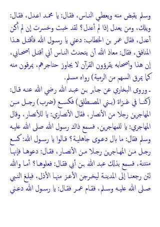 ‫ﻨـﺎ‬‫ﻟ‬‫ا‬ ‫ﯾﻌﻄـﻲ‬‫و‬ ‫ﻪ‬ ‫ﻣ‬ ‫ﺾ‬ ‫ﯾﻘ‬ ‫وﺳﲅ‬
‫ﻓﻘـﺎل‬ ،‫س‬
:
‫ﻓﻘـﺎل‬ ،‫ـﺪل‬ ‫ا‬ ‫ﶊـﺪ‬
:
‫ـﻦ‬ٔ ‫ﱂ‬ ‫ن‬ٕ‫ا‬ ‫ﴪت‬‫ﺧ‬‫و‬ ‫ﺖ‬ ‫ﺧ‬ ‫ﻟﻘﺪ‬ ‫ﺪل؟‬ ٔ ‫ﱂ‬ ‫ذا‬ٕ‫ا‬ ‫ﯾﻌﺪل‬ ‫وﻣﻦ‬ ، ‫ﯾ‬‫و‬
‫اﳋﻄﺎب‬ ‫ﻦ‬ ‫ﲻﺮ‬ ‫ﻓﻘﺎل‬ ،‫ﺪل‬ ٔ
:
‫ﻫـﺬا‬ ‫ـﻞ‬ ‫ﻗ‬ٔ ‫ﻓ‬ ‫ﷲ‬ ‫رﺳـﻮل‬ ‫دﻋﲏ‬
‫ﻓﻘﺎل‬ ،‫ﻨﺎﻓﻖ‬‫ﳌ‬‫ا‬
:
،‫ﲱـﺎﰊ‬ٔ ‫ـﻞ‬ ‫ﻗ‬ٔ ‫ﱐ‬ٔ ‫ﻨـﺎس‬‫ﻟ‬‫ا‬ ‫ﺪث‬ ‫ﺘ‬‫ﯾ‬ ‫ن‬ٔ ‫ﷲ‬ ‫ﻣﻌﺎذ‬
‫ﻪ‬ ‫ﻣ‬ ‫ﻗﻮن‬‫ﺮ‬‫ﳝ‬ ،‫ﺎﺟﺮﱒ‬ ‫ﺣ‬ ‫ﳚﺎوز‬ ‫ﻻ‬ ‫ن‬ٓ‫اﻟﻘﺮ‬ ‫ﯾﻘﺮؤون‬ ‫ﲱﺎﺑﻪ‬ٔ‫و‬ ‫ﻫﺬا‬ ‫ن‬ٕ‫ا‬
‫ﳝ‬ ‫ﻛﲈ‬
‫ﺔ‬ ‫اﻟﺮﻣ‬ ‫ﻣﻦ‬ ‫ﺴﻬﻢ‬‫ﻟ‬‫ا‬ ‫ﺮق‬
(
‫ﺴﲅ‬‫ﻣ‬ ‫رواﻩ‬
.
‫ﻗـﺎل‬ ‫ﻨـﻪ‬‫ﻋ‬ ‫ﷲ‬ ‫رﴈ‬ ‫ﷲ‬ ‫ﺒـﺪ‬‫ﻋ‬ ‫ـﻦ‬ ‫ـﺎﺮ‬ ‫ﻋﻦ‬ ‫ﺎري‬ ‫ﺒ‬‫ﻟ‬‫ا‬ ‫وروى‬ ‫ـ‬
:
)
‫اة‬‫ﺰ‬‫ﻏــ‬ ‫ﰲ‬ ‫ﻨــﺎ‬‫ﻛ‬
)
‫اﳌﺼــﻄﻠﻖ‬ ‫ﺑــﲏ‬
(
‫ﺴــﻊ‬‫ﻓﻜ‬
)
‫ﴐب‬
(
‫ﻣــﻦ‬ ‫ــﻞ‬ ‫ر‬
‫ﻧﺼﺎري‬ٔ ‫ا‬ ‫ﻓﻘﺎل‬ ،‫ﻧﺼﺎر‬ٔ ‫ا‬ ‫ﻣﻦ‬ ‫ﻼ‬ ‫ر‬ ‫اﳌﻬﺎﺟﺮﻦ‬
:
‫وﻗﺎل‬ ،‫ﻧﺼﺎر‬ٔ ‫ﻟ‬
‫اﳌﻬﺎﺟﺮي‬
:
‫ﯿـﻪ‬‫ﻠ‬ ‫ﷲ‬ ‫ﺻﲆ‬ ‫ﷲ‬ ‫رﺳﻮل‬ ‫ذاك‬ ‫ﺴﻤﻊ‬‫ﻓ‬ ،‫ﻠﻤﻬﺎﺟﺮﻦ‬
‫ﻓﻘﺎل‬ ‫وﺳﲅ‬
:
‫ﷲ‬ ‫رﺳـﻮل‬ ‫ا‬‫ﻮ‬‫ﻗـﺎﻟ‬ ‫ﯿـﺔ؟‬‫ﻫﻠ‬‫ﺎ‬ ‫دﻋـﻮى‬ ‫ل‬ ‫ﻣﺎ‬
:
‫ﺴـﻊ‬
‫ـﺎل‬‫ـ‬‫ﻓﻘ‬ ،‫ـﺎر‬‫ـ‬‫ﻧﺼ‬ٔ ‫ا‬ ‫ـﻦ‬‫ـ‬‫ﻣ‬ ‫ـﻼ‬‫ـ‬ ‫ر‬ ‫ـﺎﺟﺮﻦ‬‫ـ‬‫اﳌﻬ‬ ‫ـﻦ‬‫ـ‬‫ﻣ‬ ‫ـﻞ‬‫ـ‬ ‫ر‬
:
‫ـﺎ‬‫ـ‬‫ٕﳖ‬‫ﺎ‬‫ﻓ‬ ‫ـﺎ‬‫ـ‬‫دﻋﻮﻫ‬
‫ﻓﻘـﺎل‬ ‫ﰊ‬ٔ ‫ـﻦ‬ ‫ﷲ‬ ‫ﺒﺪ‬‫ﻋ‬ ‫ﺑﺬ‬ ‫ﺴﻤﻊ‬‫ﻓ‬ ،‫ﻨﺔ‬‫ﺘ‬ ‫ﻣ‬
:
‫وﷲ‬ ‫ﻣـﺎ‬ٔ ‫ﻓﻌﻠﻮﻫـﺎ؟‬
‫ﻨـﱯ‬‫ﻟ‬‫ا‬ ‫ﻠـﻎ‬ ‫ﻓ‬ ،‫ذل‬ٔ ‫ا‬ ‫ﻣﳯـﺎ‬ ‫ﻋـﺰ‬ٔ ‫ا‬ ‫ﯿﺨـﺮﺟﻦ‬‫ﻟ‬ ‫ﻨـﺔ‬‫ﯾ‬‫اﳌﺪ‬ ‫ﱃ‬ٕ‫ا‬ ‫ﻨـﺎ‬‫ﺟﻌ‬‫ر‬ ‫ﻟﱧ‬
‫ـﺎل‬‫ـ‬‫ﻓﻘ‬ ‫ـﺮ‬‫ـ‬‫ﲻ‬ ‫ـﺎم‬‫ـ‬‫ﻓﻘ‬ ،‫ـﲅ‬‫ـ‬‫وﺳ‬ ‫ـﻪ‬‫ـ‬‫ﯿ‬‫ﻠ‬ ‫ﷲ‬ ‫ـﲆ‬‫ـ‬‫ﺻ‬
:
‫ﷲ‬ ‫ـﻮل‬‫ـ‬‫رﺳ‬
‫ـﲏ‬‫ـ‬‫دﻋ‬
 