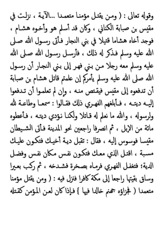 ‫ﺗﻌﺎﱃ‬ ‫وﻗﻮ‬
) :
‫ﻌﻤـﺪا‬ ‫ﻣ‬ ‫ـﺎ‬ ‫ﻣﺆﻣ‬ ‫ـﻞ‬ ‫ﯾﻘ‬ ‫وﻣـﻦ‬
...
‫ﰲ‬ ‫ﻟـﺖ‬‫ﺰ‬ ، ‫ﯾـﺔ‬ٓ ‫ا‬
، ‫ﺸـﺎم‬‫ﻫ‬ ‫ﺧـﻮﻩ‬ٔ‫و‬ ‫ﻫﻮ‬ ‫ﺳﲅ‬ٔ ‫ﻗﺪ‬ ‫وﰷن‬ ، ‫ﺎﱐ‬ ‫اﻟﻜ‬ ‫ﺒﺎﺑﺔ‬‫ﺻ‬ ‫ﻦ‬ ‫ﺲ‬ ‫ﻣﻘ‬
‫ﻗ‬ ‫ﺸﺎﻣﺎ‬‫ﻫ‬ ‫ﺎﻩ‬ ٔ ‫ﺪ‬ ‫ﻓﻮ‬
‫ﺻـﲆ‬ ‫ﷲ‬ ‫رﺳـﻮل‬ ‫ﰏ‬ٔ ‫ﻓـ‬ ‫ﺎر‬ ‫ﻨ‬‫ﻟ‬‫ا‬ ‫ﺑﲏ‬ ‫ﰲ‬ ‫ﯿﻼ‬
‫ﷲ‬ ‫ﺻـﲆ‬ ‫ﷲ‬ ‫رﺳـﻮل‬ ‫رﺳـﻞ‬ٔ ‫ﻓ‬ ، ‫ذ‬ ‫ﺮ‬‫ﻓـﺬ‬ ‫وﺳﲅ‬ ‫ﯿﻪ‬‫ﻠ‬ ‫ﷲ‬
‫رﺳـﻮل‬ ‫ن‬ٔ ‫ـﺎر‬ ‫ﻨ‬‫ﻟ‬‫ا‬ ‫ﺑـﲏ‬ ‫ﱃ‬ٕ‫ا‬ ‫ﻓﻬـﺮ‬ ‫ﺑـﲏ‬ ‫ﻣـﻦ‬ ‫ﻼ‬ ‫ر‬ ‫ﻣﻌﻪ‬ ‫وﺳﲅ‬ ‫ﯿﻪ‬‫ﻠ‬
‫ﺒﺎﺑﺔ‬‫ﺻ‬ ‫ﻦ‬ ‫ﺸﺎم‬‫ﻫ‬ ‫ﻗﺎﺗﻞ‬ ‫ﻠﻤﱲ‬ ‫ن‬ٕ‫ا‬ ‫ﻣﺮﰼ‬ٔ ‫ﯾ‬ ‫وﺳﲅ‬ ‫ﯿﻪ‬‫ﻠ‬ ‫ﷲ‬ ‫ﺻﲆ‬ ‫ﷲ‬
‫ﺗـﺪﻓﻌﻮ‬ ‫ن‬ٔ ‫ا‬‫ﻮ‬‫ﺗﻌﻠﻤـ‬ ‫ﱂ‬ ‫ن‬ٕ‫ا‬‫و‬ ، ‫ـﻪ‬ ‫ﻣ‬ ‫ﺺ‬ ‫ﻘـ‬ ‫ﻓ‬ ‫ﺲ‬ ‫ﻣﻘ‬ ‫ﱃ‬ٕ‫ا‬ ‫ﺗﺪﻓﻌﻮﻩ‬ ‫ن‬ٔ
‫ا‬
‫ا‬‫ﻮ‬‫ـﺎﻟ‬‫ـ‬‫ﻓﻘ‬ ‫ذ‬ ‫ـﺮي‬‫ـ‬‫اﻟﻔﻬ‬ ‫ﺑﻠﻐﻬﻢ‬ٔ ‫ـ‬‫ـ‬‫ﻓ‬ ، ‫ـﻪ‬‫ـ‬‫ﺘ‬‫ﯾ‬‫د‬ ‫ـﻪ‬‫ـ‬‫ﯿ‬‫ٕﻟ‬‫ا‬
:
‫ـﺔ‬‫ـ‬ ‫وﻃﺎ‬ ‫ـﺎ‬‫ـ‬‫ﲰﻌ‬
‫ﻋﻄﻮﻩ‬ٔ ‫ﻓـ‬ ، ‫ﺘـﻪ‬‫ﯾ‬‫د‬ ‫ﻧـﺆدي‬ ‫ـﺎ‬ ‫ﻟﻜ‬‫و‬ ‫ﻗـﺎﺗﻼ‬ ‫ﻧﻌﲅ‬ ‫ﻣﺎ‬ ‫وﷲ‬ ، ‫ﻟﺮﺳﻮ‬‫و‬
‫ﯿﻄﺎن‬‫ﺸـ‬‫ﻟ‬‫ا‬ ‫ﰏ‬ٔ ‫ﻓـ‬ ‫ﻨﺔ‬‫ﯾ‬‫اﳌﺪ‬ ‫ﳓﻮ‬ ‫اﺟﻌﲔ‬‫ر‬ ‫ﻓﺎ‬‫ﴫ‬‫ﻧ‬‫ا‬ ‫ﰒ‬ ، ‫ٕﺑﻞ‬‫ﻻ‬‫ا‬ ‫ﻣﻦ‬ ‫ﻣﺎﺋﺔ‬
‫ﻓﻘﺎل‬ ، ‫ﯿﻪ‬‫ٕﻟ‬‫ا‬ ‫ﻓﻮﺳﻮس‬ ‫ﺴﺎ‬ ‫ﻣﻘ‬
:
‫ﯿـﻚ‬‫ﻠ‬ ‫ﻜـﻮن‬ ‫ﻓ‬ ‫ـﻚ‬ ‫ﺧ‬ٔ ‫دﯾـﺔ‬ ‫ﻞ‬ ‫ﺗﻘ‬
‫ﻣـ‬ ‫ﻧﻔـﺲ‬ ‫ﻜـﻮن‬ ‫ﻓ‬ ‫ﻣﻌـﻚ‬ ‫ي‬ ‫ا‬ ‫ـﻞ‬ ‫اﻗ‬ ، ‫ﺒﺔ‬‫ﺴ‬‫ﻣ‬
‫وﻓﻀـﻞ‬ ‫ﻧﻔـﺲ‬ ‫ﲀن‬
‫ا‬‫ﲑ‬‫ﺑﻌـ‬ ‫رـﺐ‬ ‫ﰒ‬ ، ‫ﻪ‬ ‫ﺸـﺪ‬‫ﻓ‬ ‫ﺑﺼـﺨﺮة‬ ‫ﻓﺮﻣـﺎﻩ‬ ‫اﻟﻔﻬـﺮي‬ ‫ﻐﻔـﻞ‬ ‫ﻓ‬ ‫ﯾﺔ؛‬ ‫ا‬
‫ﻪ‬ ‫ﻓ‬ ‫ﻓﲋل‬ ‫ا‬‫ﺮ‬‫ﰷﻓ‬ ‫ﻣﻜﺔ‬ ‫ﱃ‬ٕ‫ا‬ ‫اﺟﻌﺎ‬‫ر‬ ‫ﳤﺎ‬ ‫ﺑﻘ‬ ‫وﺳﺎق‬
) :
‫ﺎ‬ ‫ﻣﺆﻣ‬ ‫ﻞ‬ ‫ﯾﻘ‬ ‫وﻣﻦ‬
‫ﻌﻤﺪا‬ ‫ﻣ‬
)
‫ﻓﳱﺎ‬ ‫ا‬ ‫ﺎ‬ ‫ﲌ‬ ‫اؤﻩ‬‫ﺰ‬‫ﲾ‬
{
‫ﻛﻘـ‬ ‫اﳌـﺆﻣﻦ‬ ‫ﻟﻌـﻦ‬ ‫ﰷن‬ ‫ٕذا‬‫ﺎ‬‫ﻓـ‬
 