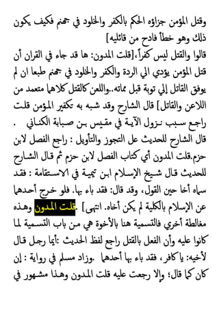 ‫ﻜﻮن‬ ‫ﻒ‬ ‫ﻓﻜ‬ ‫ﲌ‬ ‫ﰲ‬ ‫اﳋﻠﻮد‬‫و‬ ‫ﻟﻜﻔﺮ‬ ‫اﳊﲂ‬ ‫اؤﻩ‬‫ﺰ‬‫ﺟ‬ ‫اﳌﺆﻣﻦ‬ ‫ﻞ‬ ‫وﻗ‬
‫ﻓ‬ ٔ ‫ﺧﻄ‬ ‫وﻫﻮ‬ ‫ذ‬
‫ﯿﻪ‬‫ﺋﻠ‬‫ﻗﺎ‬ ‫ﻣﻦ‬ ‫ﺎدح‬
[
،ً‫ا‬‫ﺮ‬‫ﻛﻔ‬ ‫ﺲ‬ ‫ﻟ‬ ‫ﻞ‬ ‫اﻟﻘ‬‫و‬ ‫ا‬‫ﻮ‬‫ﻗﺎﻟ‬
]
‫اﳌﺪون‬ ‫ﻗﻠﺖ‬
:
‫ن‬ٔ ‫ان‬‫ﺮ‬‫اﻟﻘ‬ ‫ﰲ‬ ‫ﺎء‬ ‫ﻗﺪ‬ ‫ﻫﺎ‬
‫ﱂ‬ ‫ان‬ ‫ﺒﻌﺎ‬‫ﻃ‬ ‫ﲌ‬ ‫ﰲ‬ ‫اﳋﻠﻮد‬‫و‬ ‫اﻟﻜﻔﺮ‬‫و‬ ‫اﻟﺮدة‬ ‫اﱄ‬ ‫ﯾﺆدي‬ ‫اﳌﺆﻣﻦ‬ ‫ﻞ‬ ‫ﻗ‬
‫ﳑﺎﺗﻪ‬ ‫ﻞ‬ ‫ﻗ‬ ‫ﺑﺔ‬‫ﻮ‬‫ﺗ‬ ‫ﱄ‬ٕ‫ا‬ ‫اﻟﻘﺎﺗﻞ‬ ‫ﯾﻮﻓﻖ‬
..
‫ﻣﻦ‬ ‫ﻌﻤﺪ‬ ‫ﻣ‬ ‫ﻫﲈ‬ ‫ﻞ‬ ‫ﰷﻟﻘ‬ ‫اﻠﻌﻦ‬‫و‬
‫اﻟﻘﺎﺗﻞ‬‫و‬ ‫اﻟﻼﻋﻦ‬
[
‫ﻗﻠـﺖ‬ ‫اﳌـﺆﻣﻦ‬ ‫ﻜﻔﲑ‬ ‫ﺑﻪ‬ ‫ﺒﻪ‬‫ﺷ‬ ‫وﻗﺪ‬ ‫ﺸﺎرح‬‫ﻟ‬‫ا‬ ‫ﻗﺎل‬
‫ـ‬‫ـ‬‫اﺟ‬‫ر‬
‫ـﺎﱐ‬‫ـ‬ ‫اﻟﻜ‬ ‫ﺒﺎﺑﺔ‬‫ـ‬‫ـ‬‫ﺻ‬ ‫ـﻦ‬‫ـ‬ ‫ﺲ‬ ‫ـ‬‫ـ‬‫ﻣﻘ‬ ‫ﰲ‬ ‫ـﺔ‬‫ـ‬‫ﯾ‬ٓ ‫ا‬ ‫ـﺰول‬‫ـ‬ ‫ﺐ‬ ‫ـ‬‫ـ‬‫ﺳ‬ ‫ﻊ‬
.
‫ﯾﻞ‬‫و‬ٔ ‫ﺘ‬‫ﻟ‬‫ا‬‫و‬ ‫ﺘﺠﻮز‬‫ﻟ‬‫ا‬ ‫ﻞ‬ ‫ﺪﯾﺚ‬ ‫ﻠ‬ ‫ﺸﺎرح‬‫ﻟ‬‫ا‬ ‫ﻗﺎل‬
:
‫ﻦ‬‫ﻻ‬ ‫اﻟﻔﺼﻞ‬ ‫اﺟﻊ‬‫ر‬
‫ﺣﺰم‬
.
‫ﺸـﺎرح‬‫ﻟ‬‫ا‬ ‫ﻗـﺎل‬ ‫ﰒ‬ ‫ﺣﺰم‬ ‫ﻦ‬‫ﻻ‬ ‫اﻟﻔﺼﻞ‬ ‫ﺘﺎب‬‫ﻛ‬ ‫ي‬ٔ ‫اﳌﺪون‬ ‫ﻗﻠﺖ‬
‫ﺘﻘﺎﻣﺔ‬‫ﺳـ‬ ‫ﰲ‬ ‫ﯿـﺔ‬‫ﳰ‬ ‫ـﻦ‬‫ا‬ ‫ٕﺳـﻼم‬‫ﻻ‬‫ا‬ ‫ﯿﺦ‬‫ﺷـ‬ ‫ﻗـﺎل‬ ‫ﺪﯾﺚ‬ ‫ﻠ‬
:
‫ﻓﻘـﺪ‬
‫ﻗﺎل‬ ‫وﻗﺪ‬ ،‫اﻟﻘﻮل‬ ‫ﲔ‬ ‫ﺎ‬ ٔ ‫ﺳﲈﻩ‬
:
‫ﲠﺎ‬ ‫ء‬ ‫ﻓﻘﺪ‬
.
‫ـ‬ ٔ ‫ﺧـﺮج‬ ‫ﻓﻠﻮ‬
‫ﺪﻫﲈ‬
‫ﺎﻩ‬ ٔ ‫ﻜﻦ‬ ‫ﱂ‬ ‫ﯿﺔ‬‫ﻟﳫ‬ ‫ٕﺳﻼم‬‫ﻻ‬‫ا‬ ‫ﻋﻦ‬
.
‫ﻰ‬‫ﳤ‬‫ا‬
. [
‫اﳌـﺪون‬ ‫ﻗﻠـﺖ‬
‫وﻫـﺬﻩ‬
‫ﳌـﺎ‬ ‫ﯿﺔ‬‫ﺴـﻤ‬ ‫ﻟ‬‫ا‬ ‫ب‬ ‫ﻣـﻦ‬ ‫ﱔ‬ ‫ﺧﻮة‬ٔ ‫ﻨﺎ‬‫ﻫ‬ ‫ﯿﺔ‬‫ﺴﻤ‬ ‫ﻟ‬‫ﻓﺎ‬ ‫ﺧﺮي‬ٔ ‫ﻣﻐﺎﻟﻄﺔ‬
‫اﳊﺪﯾﺚ‬ ‫ﻟﻔﻆ‬ ‫اﺟﻊ‬‫ر‬ ‫ﻞ‬ ‫ﻟﻘ‬ ‫اﻟﻔﻌﻞ‬ ‫ن‬ٔ‫و‬ ‫ﯿﻪ‬‫ﻠ‬ ‫ا‬‫ﻮ‬‫ﻧ‬‫ﰷ‬
:
‫ﻗـﺎل‬ ‫ـﻞ‬ ‫ر‬ ‫ﳝﺎ‬ٔ
‫ﻪ‬ ‫ﺧ‬ٔ
:
‫ﺪﻫﲈ‬ ٔ ‫ﲠﺎ‬ ‫ء‬ ‫ﻓﻘﺪ‬ ،‫ﰷﻓﺮ‬
.
‫رواﯾﺔ‬ ‫ﰲ‬ ‫ﺴﲅ‬‫ﻣ‬ ‫وزاد‬
:
‫ن‬ٕ‫ا‬
‫رﺟﻌ‬ ‫ﻻ‬ٕ‫ا‬‫و‬ ‫ﻗﺎل؛‬ ‫ﻛﲈ‬ ‫ﰷن‬
‫ﰲ‬ ‫ﺸـﻬﻮر‬‫ﻣ‬ ‫وﻫـﺬا‬ ‫اﳌـﺪون‬ ‫ﻗﻠﺖ‬ ‫ﯿﻪ‬‫ﻠ‬ ‫ﺖ‬
 