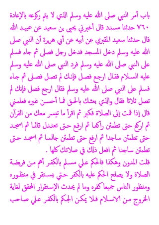 ‫ﺎدة‬ ٕ‫ﻻ‬ ‫ﻪ‬ ‫رﻮ‬ ‫ﯾﱲ‬ ‫ﻻ‬ ‫ي‬ ‫ا‬ ‫وﺳﲅ‬ ‫ﯿﻪ‬‫ﻠ‬ ‫ﷲ‬ ‫ﺻﲆ‬ ‫ﻨﱯ‬‫ﻟ‬‫ا‬ ‫ﻣﺮ‬ٔ ‫ب‬
٧٦٠
‫ﷲ‬ ‫ﯿـﺪ‬‫ﺒ‬‫ﻋ‬ ‫ﻋﻦ‬ ‫ﯿﺪ‬‫ﺳﻌ‬ ‫ﻦ‬ ‫ﳛﲕ‬ ‫ﱪﱐ‬ ٔ ‫ﻗﺎل‬ ‫ﺴﺪد‬‫ﻣ‬ ‫ﻨﺎ‬‫ﺛ‬‫ﺪ‬
‫ﺪ‬ ‫ﻗﺎل‬
‫ﺻﲆ‬ ‫ﻨﱯ‬‫ﻟ‬‫ا‬ ‫ن‬ٔ ‫ﻫﺮﺮة‬ ‫ﰊ‬ٔ ‫ﻋﻦ‬ ‫ﯿﻪ‬‫ﺑ‬ٔ ‫ﻋﻦ‬ ‫اﳌﻘﱪي‬ ‫ﯿﺪ‬‫ﺳﻌ‬ ‫ﻨﺎ‬‫ﺛ‬
‫ﺴﲅ‬‫ﻓ‬ ‫ﺎء‬ ‫ﰒ‬ ‫ﻓﺼﲆ‬ ‫ﻞ‬ ‫ر‬ ‫ﻞ‬ ‫ﻓﺪ‬ ‫ﺪ‬ ‫ﺴ‬‫ﳌ‬‫ا‬ ‫ﻞ‬ ‫د‬ ‫وﺳﲅ‬ ‫ﯿﻪ‬‫ﻠ‬ ‫ﷲ‬
‫وﺳﲅ‬ ‫ﯿﻪ‬‫ﻠ‬ ‫ﷲ‬ ‫ﺻﲆ‬ ‫ﻨﱯ‬‫ﻟ‬‫ا‬ ‫ﻓﺮد‬ ‫وﺳﲅ‬ ‫ﯿﻪ‬‫ﻠ‬ ‫ﷲ‬ ‫ﺻﲆ‬ ‫ﻨﱯ‬‫ﻟ‬‫ا‬ ‫ﲆ‬
‫ـﺎء‬ ‫ﰒ‬ ‫ﻓﺼـﲆ‬ ‫ﺗﺼـﻞ‬ ‫ﱂ‬ ‫ٕﻧـﻚ‬‫ﺎ‬‫ﻓ‬ ‫ﻓﺼـﻞ‬ ‫ارﺟـﻊ‬ ‫ﻓﻘـﺎل‬ ‫ﺴـﻼم‬‫ﻟ‬‫ا‬ ‫ﯿﻪ‬‫ﻠ‬
‫ﻓ‬ ‫ارﺟﻊ‬ ‫ﻓﻘﺎل‬ ‫وﺳﲅ‬ ‫ﯿﻪ‬‫ﻠ‬ ‫ﷲ‬ ‫ﺻﲆ‬ ‫ﻨﱯ‬‫ﻟ‬‫ا‬ ‫ﲆ‬ ‫ﺴﲅ‬‫ﻓ‬
‫ﱂ‬ ‫ٕﻧﻚ‬‫ﺎ‬‫ﻓ‬ ‫ﺼﻞ‬
‫ﻓﻌﻠﻤـﲏ‬ ‫ـﲑﻩ‬ ‫ﺴـﻦ‬‫ﺣ‬ٔ ‫ﳁـﺎ‬ ‫ﳊـﻖ‬ ‫ﺜـﻚ‬‫ﺑﻌ‬ ‫ي‬ ‫ا‬‫و‬ ‫ﻓﻘﺎل‬ ‫ﺛﻼ‬ ‫ﺗﺼﻞ‬
‫ن‬ٓ‫اﻟﻘﺮ‬ ‫ﻣﻦ‬ ‫ﻣﻌﻚ‬ ‫ﴪ‬ ‫ﺗ‬ ‫ﻣﺎ‬ ٔ‫اﻗﺮ‬ ‫ﰒ‬ ‫ﻓﻜﱪ‬ ‫اﻟﺼﻼة‬ ‫ﱃ‬ٕ‫ا‬ ‫ﳃﺖ‬ ‫ذا‬ٕ‫ا‬ ‫ﻗﺎل‬
‫اﲭـﺪ‬ ‫ﰒ‬ ‫ﻗﺎﲚـﺎ‬ ‫ﺘـﺪل‬‫ﺗﻌ‬ ‫ﺣـﱴ‬ ‫ﻓـﻊ‬‫ر‬‫ا‬ ‫ﰒ‬ ‫ﻌـﺎ‬ ‫ا‬‫ر‬ ‫ﺗﻄﻤﱧ‬ ‫ﺣﱴ‬ ‫ﻊ‬‫ار‬ ‫ﰒ‬
‫ﺣـﱴ‬ ‫اﲭـﺪ‬ ‫ﰒ‬ ‫ﺴﺎ‬‫ﻟ‬‫ﺎ‬ ‫ﺗﻄﻤﱧ‬ ‫ﺣﱴ‬ ‫ﻓﻊ‬‫ر‬‫ا‬ ‫ﰒ‬ ‫ﺪا‬ ‫ﺳﺎ‬ ‫ﺗﻄﻤﱧ‬ ‫ﺣﱴ‬
‫ﰲ‬ ‫ذ‬ ‫اﻓﻌﻞ‬ ‫ﰒ‬ ‫ﺪا‬ ‫ﺳﺎ‬ ‫ﺗﻄﻤﱧ‬
‫ﳇﻬﺎ‬ ‫ﺻﻼﺗﻚ‬
.
‫ﯾﻀـﺔ‬‫ﺮ‬‫ﻓ‬ ‫ﻣـﻦ‬ ‫ﱒ‬ٔ ‫ﻟﻜﻔـﺮ‬ ٍ‫ﺴـﲅ‬‫ﻣ‬ ‫ـﲇ‬ ‫ﻓﺎﳊﲂ‬ ‫وﻫﻜﺬا‬ ‫اﳌﺪون‬ ‫ﻗﻠﺖ‬
‫ﻈـﻮرﻩ‬ ‫ﻣ‬ ‫ﰲ‬ ‫ﺘﻘﺮ‬‫ﺴـ‬ ‫ﺣـﱵ‬ ‫ﻟﻜﻔﺮ‬ ‫ﯿﻪ‬‫ﻠ‬ ‫اﳊﲂ‬ ‫ﯾﺼﻠﺢ‬ ‫وﻻ‬ ‫اﻟﺼﻼة‬
‫ﻟﻐﺎﯾﺔ‬ ‫اﶈﻘﻖ‬ ‫ار‬‫ﺮ‬‫ﺘﻘ‬‫ﺳ‬ٕ‫ﻻ‬‫ا‬ ‫ﳛﺪث‬ ‫ﱂ‬ ‫وﻣﺎ‬ ‫ﻛﻔﺮﻩ‬ ‫ﯿﻌﺎ‬‫ﲨ‬ ‫ﻨﺎس‬‫ﻟ‬‫ا‬ ‫ﻈﻮر‬ ‫وﻣ‬
‫ﺻـﺎﺣﺐ‬ ‫ـﲇ‬ ‫ﻟﻜﻔـﺮ‬ ‫اﳉـﲂ‬ ‫ﳝﻜـﻦ‬ ‫ﻓـﻼ‬ ‫ﺳـﻼم‬ ‫ﻣـﻦ‬ ‫اﳋﺮوج‬
 