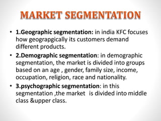 • 1.Geographic segmentation: in india KFC focuses
how geograpgically its customers demand
different products.
• 2.Demographic segmentation: in demographic
segmentation, the market is divided into groups
based on an age , gender, family size, income,
occupation, religion, race and nationality.
• 3.psychographic segmentation: in this
segmentation ,the market is divided into middle
class &upper class.
 