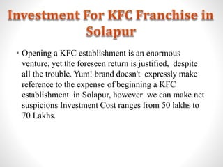 • Opening a KFC establishment is an enormous
venture, yet the foreseen return is justified, despite
all the trouble. Yum! brand doesn't expressly make
reference to the expense of beginning a KFC
establishment in Solapur, however we can make net
suspicions Investment Cost ranges from 50 lakhs to
70 Lakhs.
 