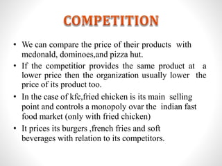 • We can compare the price of their products with
mcdonald, dominoes,and pizza hut.
• If the competitior provides the same product at a
lower price then the organization usually lower the
price of its product too.
• In the case of kfc,fried chicken is its main selling
point and controls a monopoly ovar the indian fast
food market (only with fried chicken)
• It prices its burgers ,french fries and soft
beverages with relation to its competitors.
 