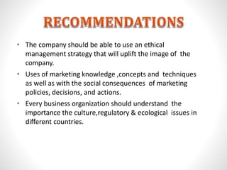 • The company should be able to use an ethical
management strategy that will uplift the image of the
company.
• Uses of marketing knowledge ,concepts and techniques
as well as with the social consequences of marketing
policies, decisions, and actions.
• Every business organization should understand the
importance the culture,regulatory & ecological issues in
different countries.
 